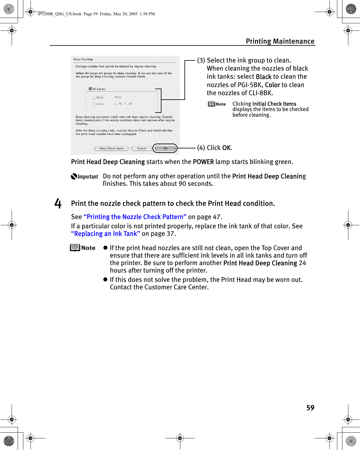 Printing Maintenance59Print Head Deep Cleaning starts when the POWER lamp starts blinking green. Do not perform any other operation until the Print Head Deep Cleaning finishes. This takes about 90 seconds.4Print the nozzle check pattern to check the Print Head condition.See “Printing the Nozzle Check Pattern” on page 47.If a particular color is not printed properly, replace the ink tank of that color. See “Replacing an Ink Tank” on page 37.zIf the print head nozzles are still not clean, open the Top Cover and ensure that there are sufficient ink levels in all ink tanks and turn off the printer. Be sure to perform another Print Head Deep Cleaning 24 hours after turning off the printer.zIf this does not solve the problem, the Print Head may be worn out. Contact the Customer Care Center.(3) Select the ink group to clean.When cleaning the nozzles of black ink tanks: select Black to clean the nozzles of PGI-5BK, Color to clean the nozzles of CLI-8BK.Clicking Initial Check Items displays the items to be checked before cleaning.(4) Click OK.iP5200R_QSG_US.book  Page 59  Friday, May 20, 2005  1:58 PM