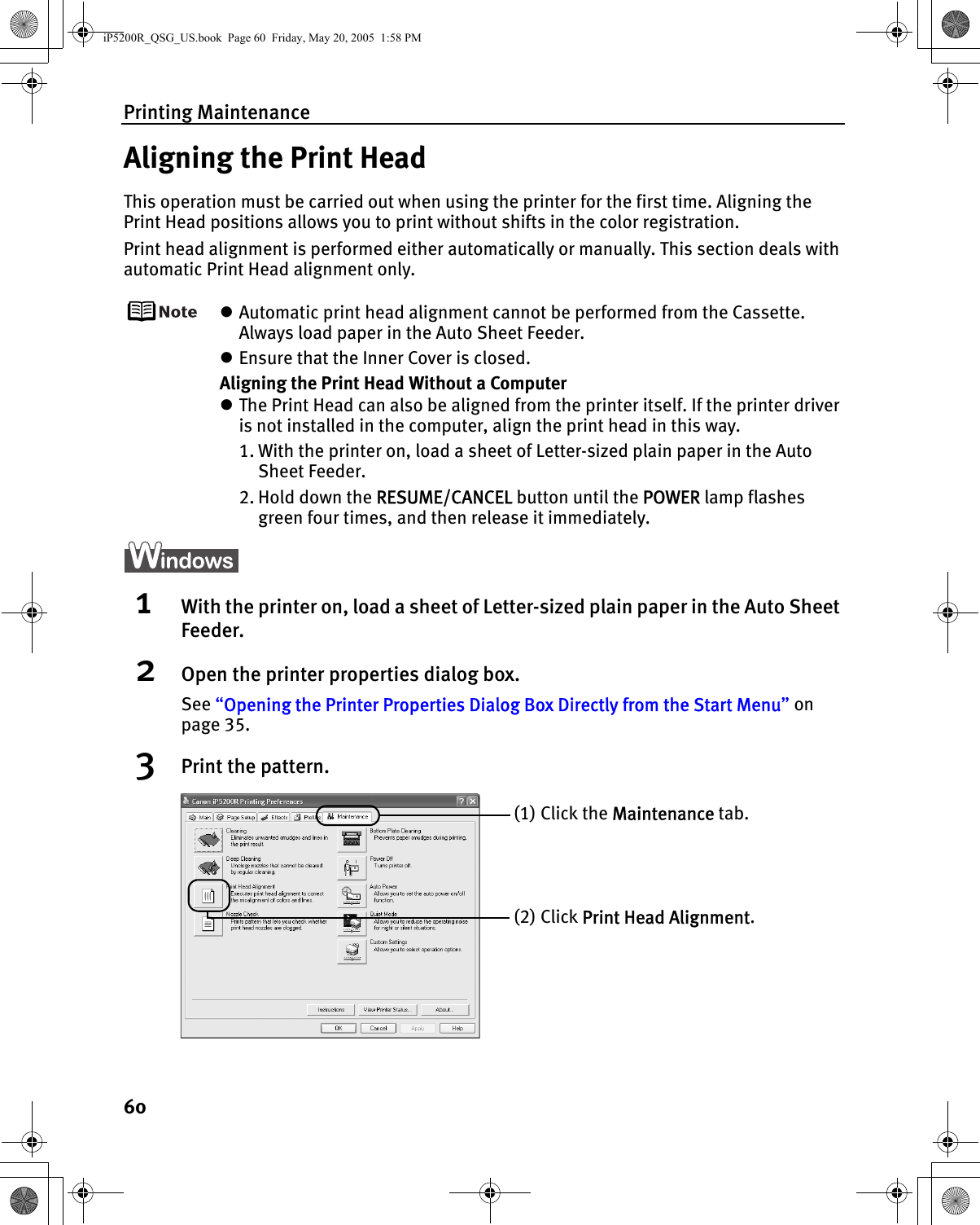 Printing Maintenance60Aligning the Print HeadThis operation must be carried out when using the printer for the first time. Aligning the Print Head positions allows you to print without shifts in the color registration.Print head alignment is performed either automatically or manually. This section deals with automatic Print Head alignment only.zAutomatic print head alignment cannot be performed from the Cassette. Always load paper in the Auto Sheet Feeder.zEnsure that the Inner Cover is closed.Aligning the Print Head Without a ComputerzThe Print Head can also be aligned from the printer itself. If the printer driver is not installed in the computer, align the print head in this way.1. With the printer on, load a sheet of Letter-sized plain paper in the Auto Sheet Feeder. 2. Hold down the RESUME/CANCEL button until the POWER lamp flashes green four times, and then release it immediately.1With the printer on, load a sheet of Letter-sized plain paper in the Auto Sheet Feeder.2Open the printer properties dialog box.See “Opening the Printer Properties Dialog Box Directly from the Start Menu” on page 35.3Print the pattern.(1) Click the Maintenance tab. (2) Click Print Head Alignment.iP5200R_QSG_US.book  Page 60  Friday, May 20, 2005  1:58 PM