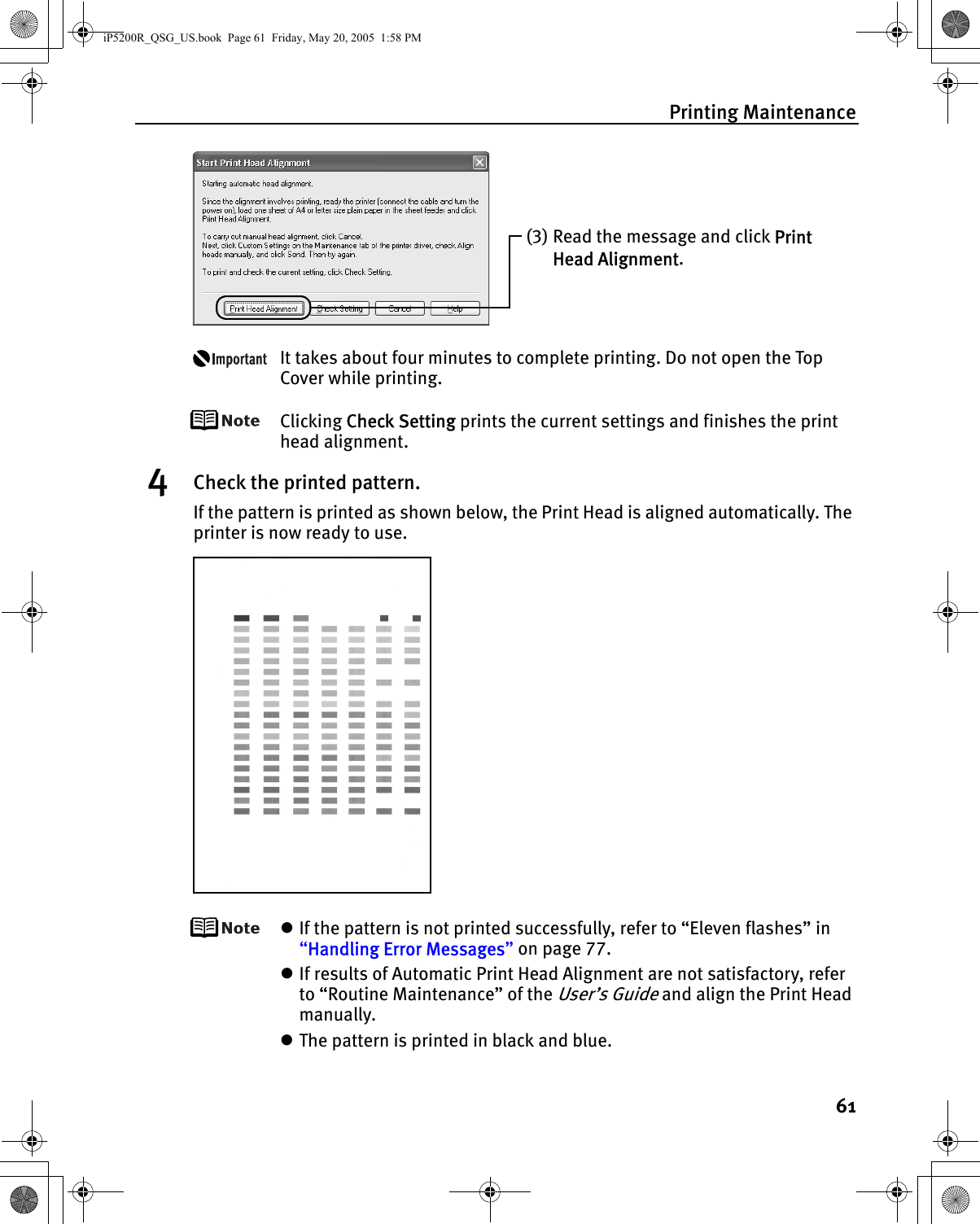 Printing Maintenance61It takes about four minutes to complete printing. Do not open the Top Cover while printing.Clicking Check Setting prints the current settings and finishes the print head alignment.4Check the printed pattern.If the pattern is printed as shown below, the Print Head is aligned automatically. The printer is now ready to use.zIf the pattern is not printed successfully, refer to “Eleven flashes” in “Handling Error Messages” on page 77.zIf results of Automatic Print Head Alignment are not satisfactory, refer to “Routine Maintenance” of the User’s Guide and align the Print Head manually.zThe pattern is printed in black and blue.(3) Read the message and click Print Head Alignment.iP5200R_QSG_US.book  Page 61  Friday, May 20, 2005  1:58 PM