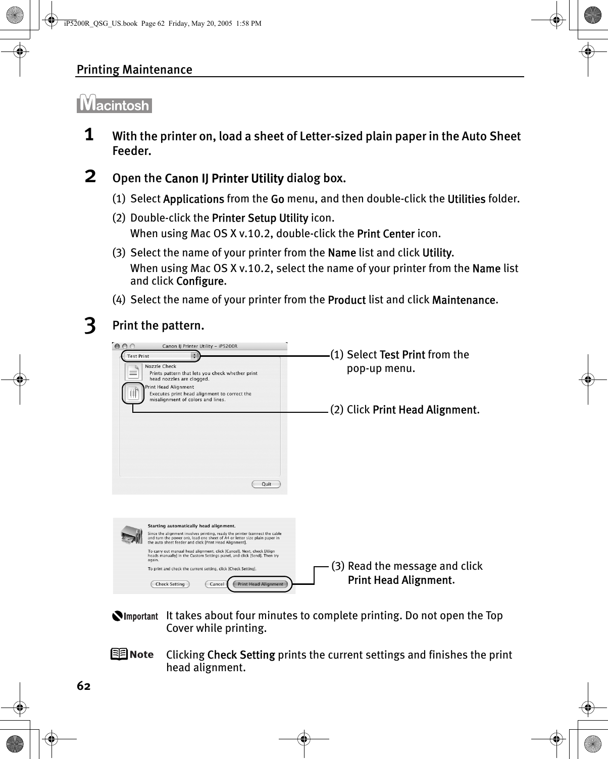 Printing Maintenance621With the printer on, load a sheet of Letter-sized plain paper in the Auto Sheet Feeder.2Open the Canon IJ Printer Utility dialog box.(1) Select Applications from the Go menu, and then double-click the Utilities folder.(2) Double-click the Printer Setup Utility icon.When using Mac OS X v.10.2, double-click the Print Center icon.(3) Select the name of your printer from the Name list and click Utility. When using Mac OS X v.10.2, select the name of your printer from the Name list and click Configure.(4) Select the name of your printer from the Product list and click Maintenance.3Print the pattern.It takes about four minutes to complete printing. Do not open the Top Cover while printing.Clicking Check Setting prints the current settings and finishes the print head alignment.(1) Select Test Print from the pop-up menu.(2) Click Print Head Alignment.(3) Read the message and click Print Head Alignment. iP5200R_QSG_US.book  Page 62  Friday, May 20, 2005  1:58 PM