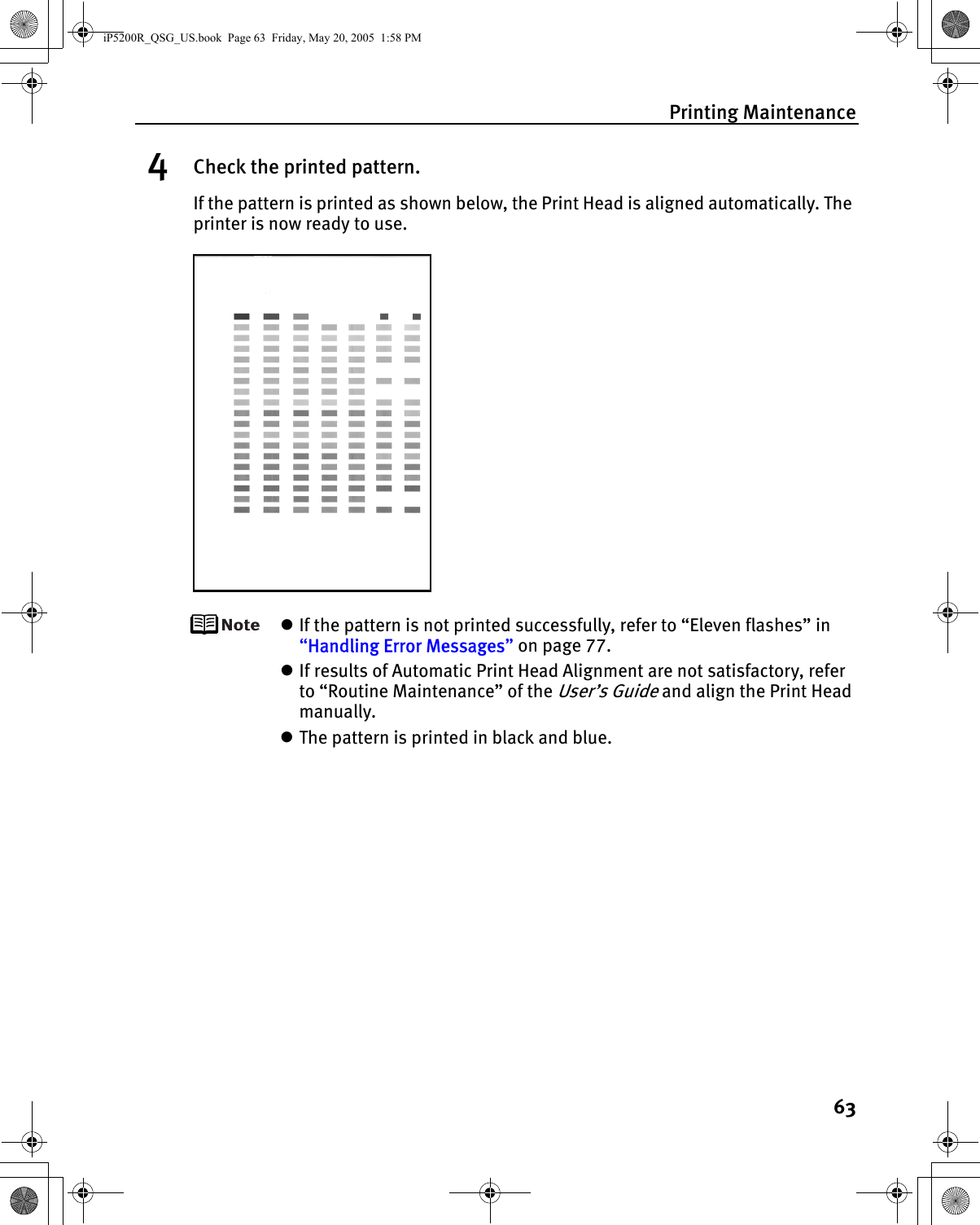 Printing Maintenance634Check the printed pattern.If the pattern is printed as shown below, the Print Head is aligned automatically. The printer is now ready to use.zIf the pattern is not printed successfully, refer to “Eleven flashes” in “Handling Error Messages” on page 77.zIf results of Automatic Print Head Alignment are not satisfactory, refer to “Routine Maintenance” of the User’s Guide and align the Print Head manually.zThe pattern is printed in black and blue.iP5200R_QSG_US.book  Page 63  Friday, May 20, 2005  1:58 PM
