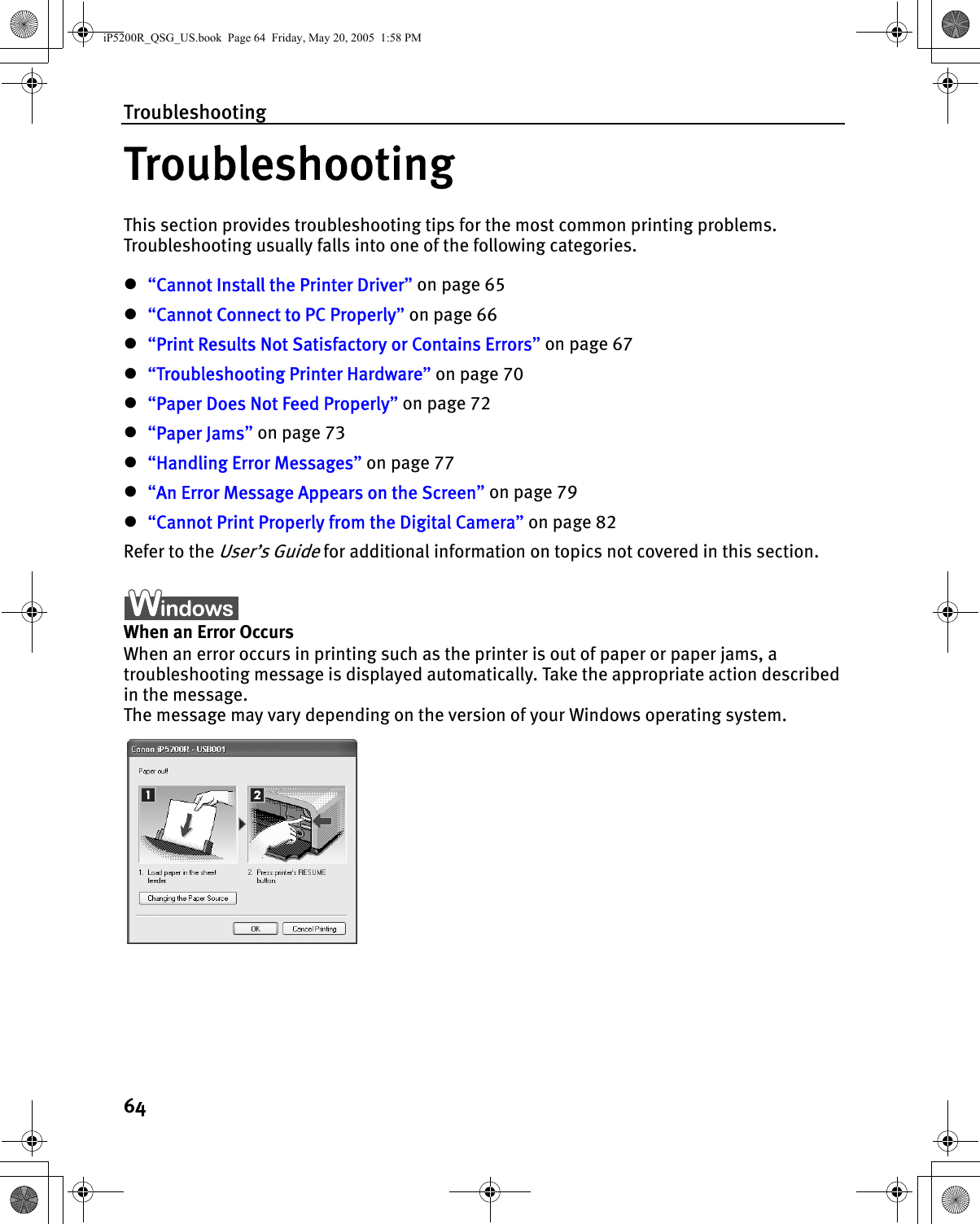 Troubleshooting64TroubleshootingThis section provides troubleshooting tips for the most common printing problems. Troubleshooting usually falls into one of the following categories. z“Cannot Install the Printer Driver” on page 65z“Cannot Connect to PC Properly” on page 66z“Print Results Not Satisfactory or Contains Errors” on page 67z“Troubleshooting Printer Hardware” on page 70z“Paper Does Not Feed Properly” on page 72z“Paper Jams” on page 73z“Handling Error Messages” on page 77z“An Error Message Appears on the Screen” on page 79z“Cannot Print Properly from the Digital Camera” on page 82Refer to the User’s Guide for additional information on topics not covered in this section.When an Error OccursWhen an error occurs in printing such as the printer is out of paper or paper jams, a troubleshooting message is displayed automatically. Take the appropriate action described in the message.The message may vary depending on the version of your Windows operating system.iP5200R_QSG_US.book  Page 64  Friday, May 20, 2005  1:58 PM