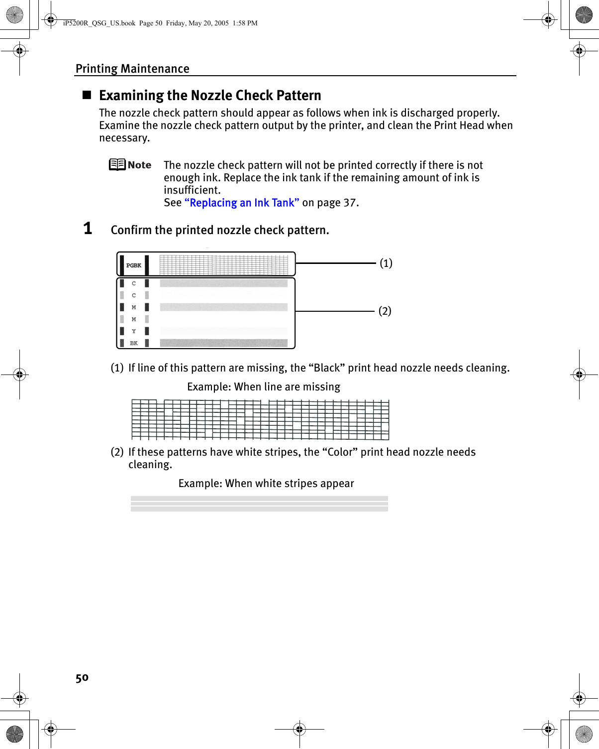 Printing Maintenance50Examining the Nozzle Check PatternThe nozzle check pattern should appear as follows when ink is discharged properly.Examine the nozzle check pattern output by the printer, and clean the Print Head when necessary.The nozzle check pattern will not be printed correctly if there is not enough ink. Replace the ink tank if the remaining amount of ink is insufficient.See “Replacing an Ink Tank” on page 37.1Confirm the printed nozzle check pattern.(1) If line of this pattern are missing, the “Black” print head nozzle needs cleaning.Example: When line are missing(2) If these patterns have white stripes, the “Color” print head nozzle needs cleaning.Example: When white stripes appear(1)(2)iP5200R_QSG_US.book  Page 50  Friday, May 20, 2005  1:58 PM