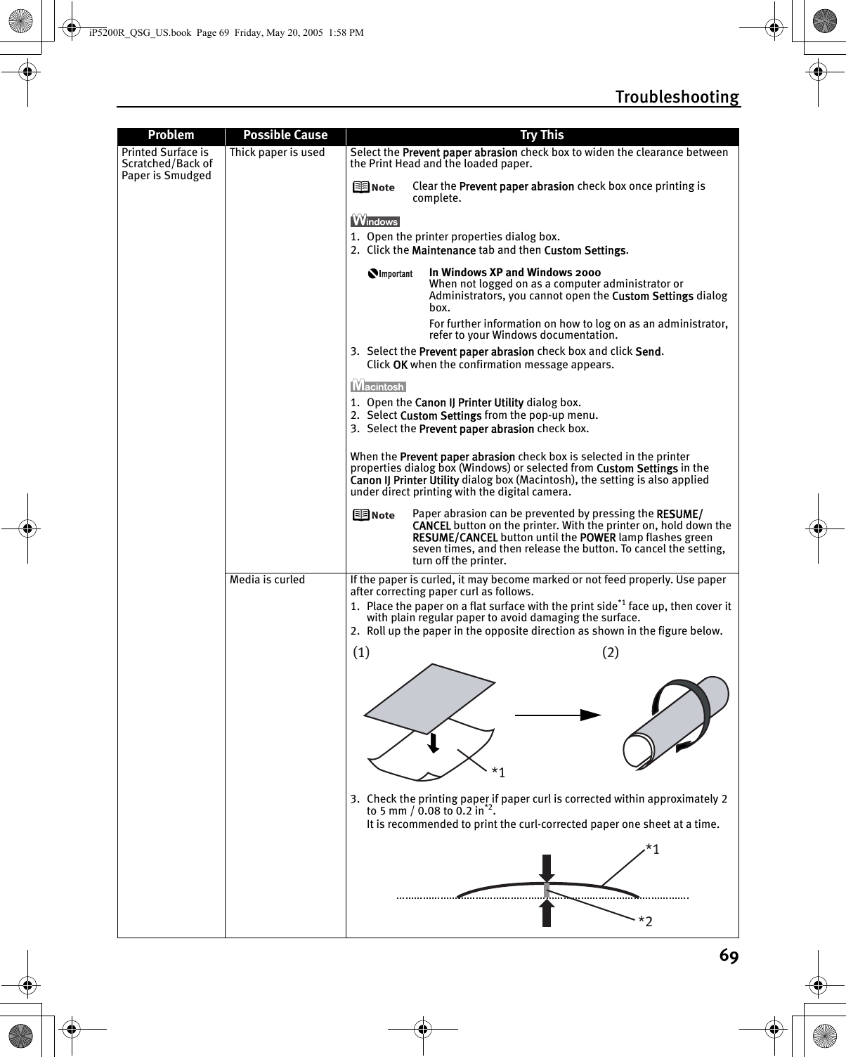 Troubleshooting69Printed Surface is Scratched/Back of Paper is SmudgedThick paper is used Select the Prevent paper abrasion check box to widen the clearance between the Print Head and the loaded paper.Clear the Prevent paper abrasion check box once printing is complete.1. Open the printer properties dialog box.2. Click the Maintenance tab and then Custom Settings.In Windows XP and Windows 2000When not logged on as a computer administrator or Administrators, you cannot open the Custom Settings dialog box.For further information on how to log on as an administrator, refer to your Windows documentation.3. Select the Prevent paper abrasion check box and click Send.Click OK when the confirmation message appears. 1. Open the Canon IJ Printer Utility dialog box.2. Select Custom Settings from the pop-up menu.3. Select the Prevent paper abrasion check box.When the Prevent paper abrasion check box is selected in the printer properties dialog box (Windows) or selected from Custom Settings in the Canon IJ Printer Utility dialog box (Macintosh), the setting is also applied under direct printing with the digital camera.Paper abrasion can be prevented by pressing the RESUME/CANCEL button on the printer. With the printer on, hold down the RESUME/CANCEL button until the POWER lamp flashes green seven times, and then release the button. To cancel the setting, turn off the printer.Media is curled If the paper is curled, it may become marked or not feed properly. Use paper after correcting paper curl as follows.1. Place the paper on a flat surface with the print side*1 face up, then cover it with plain regular paper to avoid damaging the surface.2. Roll up the paper in the opposite direction as shown in the figure below.3. Check the printing paper if paper curl is corrected within approximately 2 to 5 mm / 0.08 to 0.2 in*2.It is recommended to print the curl-corrected paper one sheet at a time.Problem Possible Cause Try This(1)*1(2)*2*1iP5200R_QSG_US.book  Page 69  Friday, May 20, 2005  1:58 PM