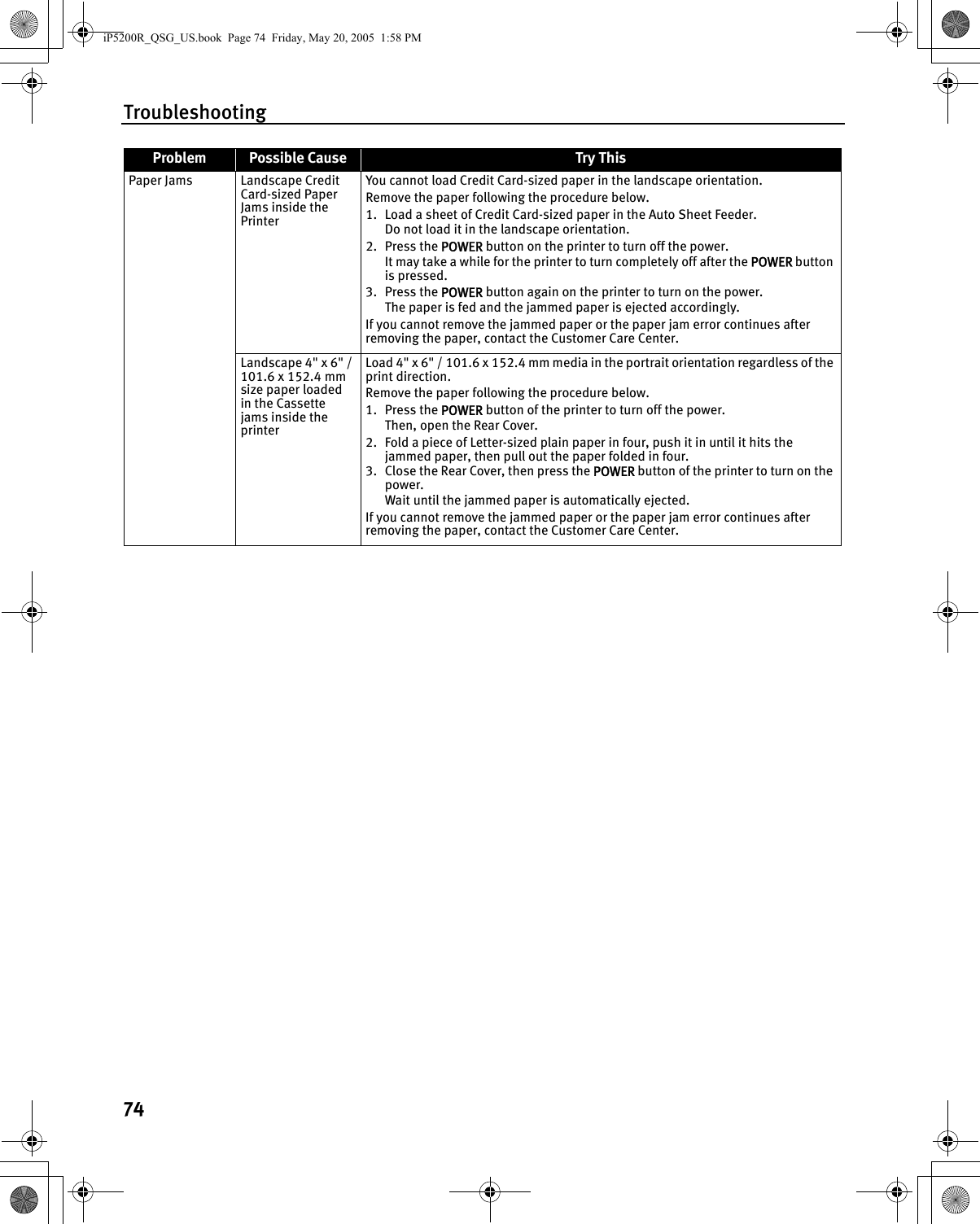 Troubleshooting74Paper Jams Landscape Credit Card-sized Paper Jams inside the PrinterYou cannot load Credit Card-sized paper in the landscape orientation.Remove the paper following the procedure below.1. Load a sheet of Credit Card-sized paper in the Auto Sheet Feeder.Do not load it in the landscape orientation.2. Press the POWER button on the printer to turn off the power.It may take a while for the printer to turn completely off after the POWER button is pressed.3. Press the POWER button again on the printer to turn on the power.The paper is fed and the jammed paper is ejected accordingly.If you cannot remove the jammed paper or the paper jam error continues after removing the paper, contact the Customer Care Center.Landscape 4&quot; x 6&quot; / 101.6 x 152.4 mm size paper loaded in the Cassette jams inside the printerLoad 4&quot; x 6&quot; / 101.6 x 152.4 mm media in the portrait orientation regardless of the print direction.Remove the paper following the procedure below.1. Press the POWER button of the printer to turn off the power. Then, open the Rear Cover.2. Fold a piece of Letter-sized plain paper in four, push it in until it hits the jammed paper, then pull out the paper folded in four. 3. Close the Rear Cover, then press the POWER button of the printer to turn on the power.Wait until the jammed paper is automatically ejected. If you cannot remove the jammed paper or the paper jam error continues after removing the paper, contact the Customer Care Center.Problem Possible Cause Try ThisiP5200R_QSG_US.book  Page 74  Friday, May 20, 2005  1:58 PM