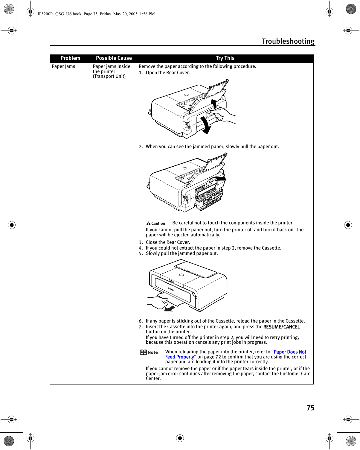 Troubleshooting75Paper Jams Paper jams inside the printer (Transport Unit)Remove the paper according to the following procedure.1. Open the Rear Cover. 2. When you can see the jammed paper, slowly pull the paper out. Be careful not to touch the components inside the printer.If you cannot pull the paper out, turn the printer off and turn it back on. The paper will be ejected automatically.3. Close the Rear Cover.4. If you could not extract the paper in step 2, remove the Cassette.5. Slowly pull the jammed paper out. 6. If any paper is sticking out of the Cassette, reload the paper in the Cassette.7. Insert the Cassette into the printer again, and press the RESUME/CANCEL button on the printer.If you have turned off the printer in step 2, you will need to retry printing, because this operation cancels any print jobs in progress.When reloading the paper into the printer, refer to “Paper Does Not Feed Properly” on page 72 to confirm that you are using the correct paper and are loading it into the printer correctly.If you cannot remove the paper or if the paper tears inside the printer, or if the paper jam error continues after removing the paper, contact the Customer Care Center.Problem Possible Cause Try ThisiP5200R_QSG_US.book  Page 75  Friday, May 20, 2005  1:58 PM