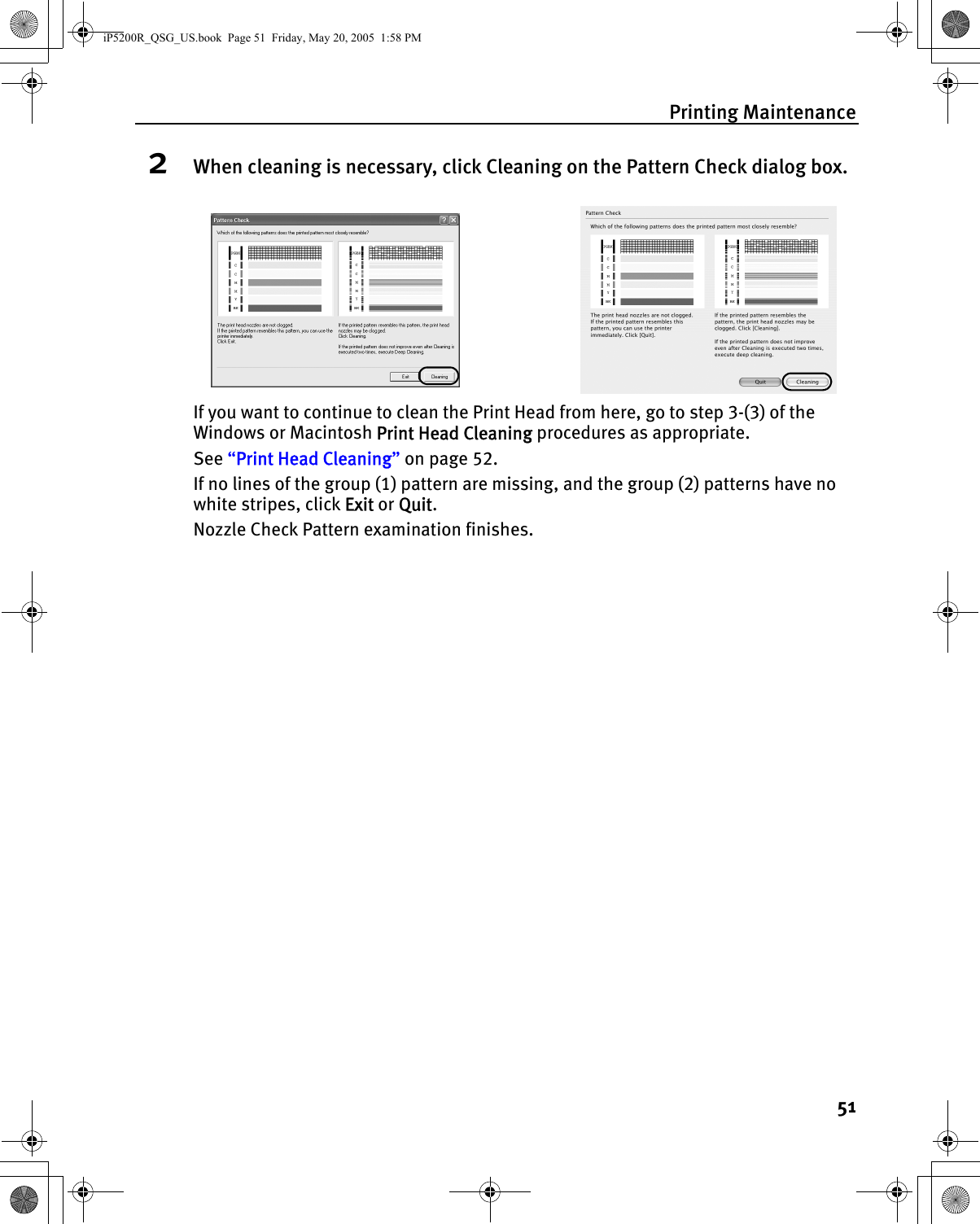 Printing Maintenance512When cleaning is necessary, click Cleaning on the Pattern Check dialog box.If you want to continue to clean the Print Head from here, go to step 3-(3) of the Windows or Macintosh Print Head Cleaning procedures as appropriate.See “Print Head Cleaning” on page 52.If no lines of the group (1) pattern are missing, and the group (2) patterns have no white stripes, click Exit or Quit. Nozzle Check Pattern examination finishes.iP5200R_QSG_US.book  Page 51  Friday, May 20, 2005  1:58 PM