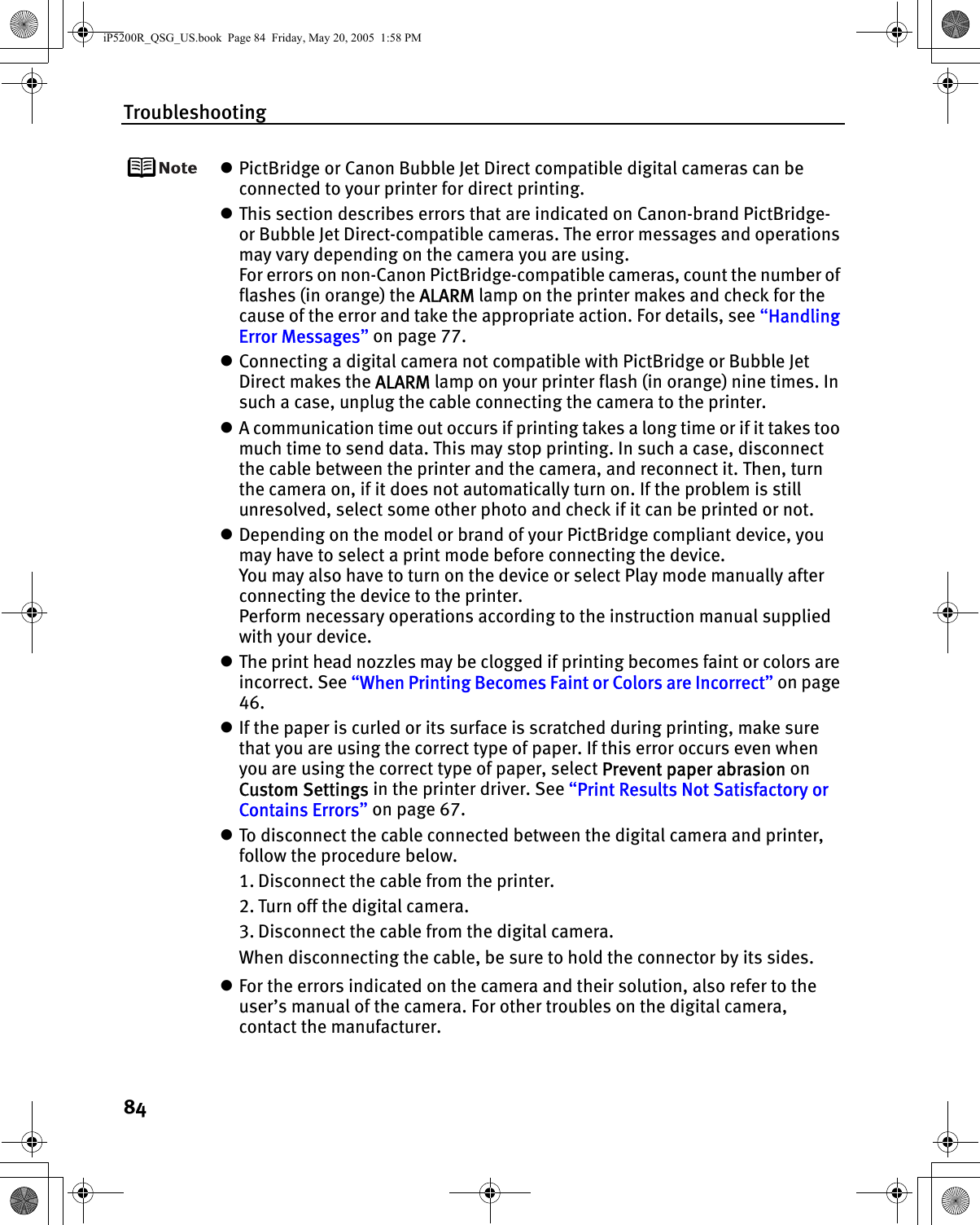 Troubleshooting84zPictBridge or Canon Bubble Jet Direct compatible digital cameras can be connected to your printer for direct printing.zThis section describes errors that are indicated on Canon-brand PictBridge- or Bubble Jet Direct-compatible cameras. The error messages and operations may vary depending on the camera you are using.For errors on non-Canon PictBridge-compatible cameras, count the number of flashes (in orange) the ALARM lamp on the printer makes and check for the cause of the error and take the appropriate action. For details, see “Handling Error Messages” on page 77.zConnecting a digital camera not compatible with PictBridge or Bubble Jet Direct makes the ALARM lamp on your printer flash (in orange) nine times. In such a case, unplug the cable connecting the camera to the printer.zA communication time out occurs if printing takes a long time or if it takes too much time to send data. This may stop printing. In such a case, disconnect the cable between the printer and the camera, and reconnect it. Then, turn the camera on, if it does not automatically turn on. If the problem is still unresolved, select some other photo and check if it can be printed or not.zDepending on the model or brand of your PictBridge compliant device, you may have to select a print mode before connecting the device. You may also have to turn on the device or select Play mode manually after connecting the device to the printer. Perform necessary operations according to the instruction manual supplied with your device.zThe print head nozzles may be clogged if printing becomes faint or colors are incorrect. See “When Printing Becomes Faint or Colors are Incorrect” on page 46.zIf the paper is curled or its surface is scratched during printing, make sure that you are using the correct type of paper. If this error occurs even when you are using the correct type of paper, select Prevent paper abrasion on Custom Settings in the printer driver. See “Print Results Not Satisfactory or Contains Errors” on page 67.zTo disconnect the cable connected between the digital camera and printer, follow the procedure below.1. Disconnect the cable from the printer.2. Turn off the digital camera.3. Disconnect the cable from the digital camera.When disconnecting the cable, be sure to hold the connector by its sides.zFor the errors indicated on the camera and their solution, also refer to the user’s manual of the camera. For other troubles on the digital camera, contact the manufacturer.iP5200R_QSG_US.book  Page 84  Friday, May 20, 2005  1:58 PM