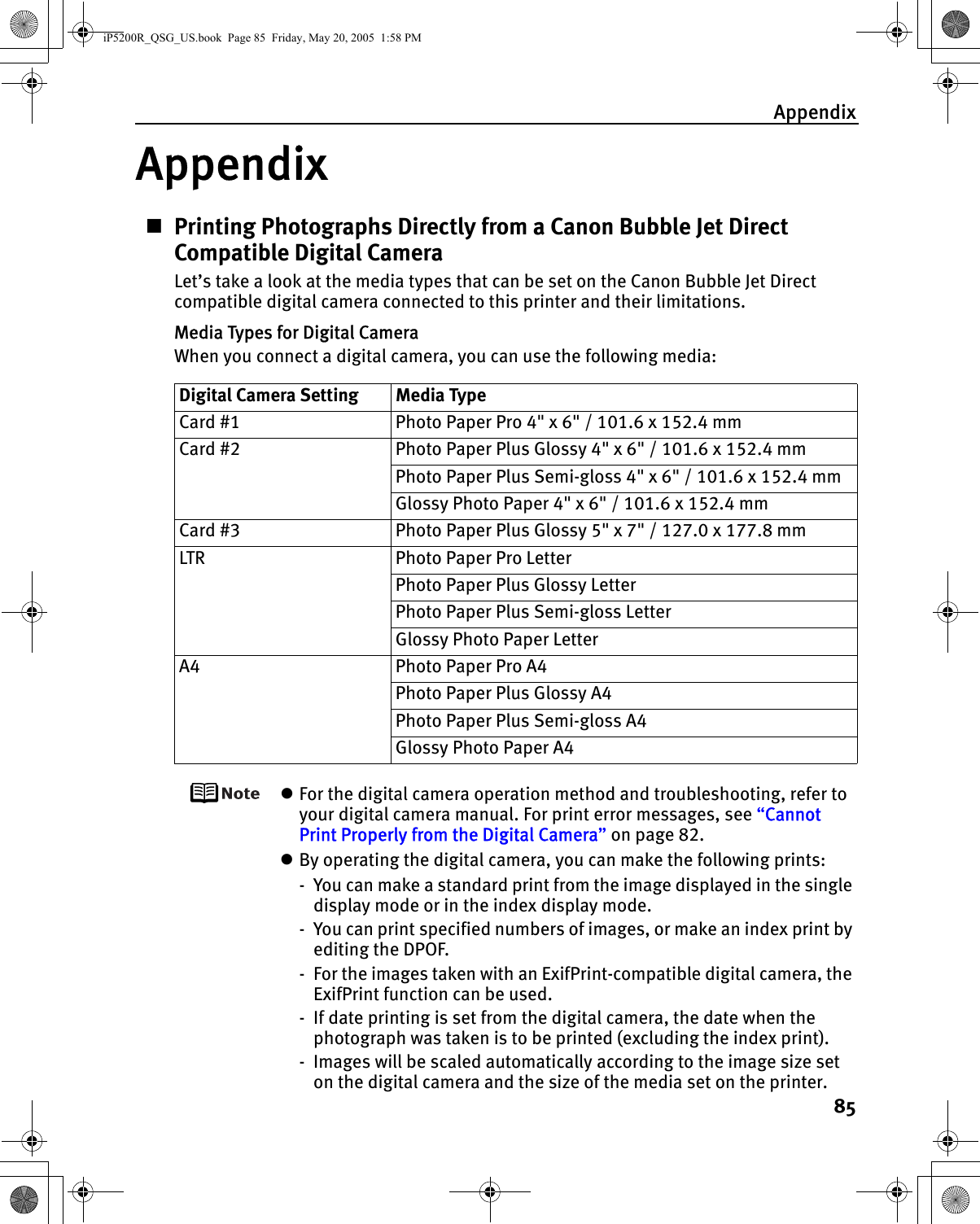 Appendix85AppendixPrinting Photographs Directly from a Canon Bubble Jet Direct Compatible Digital CameraLet’s take a look at the media types that can be set on the Canon Bubble Jet Direct compatible digital camera connected to this printer and their limitations.Media Types for Digital CameraWhen you connect a digital camera, you can use the following media:zFor the digital camera operation method and troubleshooting, refer to your digital camera manual. For print error messages, see “Cannot Print Properly from the Digital Camera” on page 82.zBy operating the digital camera, you can make the following prints:- You can make a standard print from the image displayed in the single display mode or in the index display mode.- You can print specified numbers of images, or make an index print by editing the DPOF.- For the images taken with an ExifPrint-compatible digital camera, the ExifPrint function can be used.- If date printing is set from the digital camera, the date when the photograph was taken is to be printed (excluding the index print).- Images will be scaled automatically according to the image size set on the digital camera and the size of the media set on the printer.Digital Camera Setting Media TypeCard #1 Photo Paper Pro 4&quot; x 6&quot; / 101.6 x 152.4 mmCard #2 Photo Paper Plus Glossy 4&quot; x 6&quot; / 101.6 x 152.4 mmPhoto Paper Plus Semi-gloss 4&quot; x 6&quot; / 101.6 x 152.4 mmGlossy Photo Paper 4&quot; x 6&quot; / 101.6 x 152.4 mmCard #3 Photo Paper Plus Glossy 5&quot; x 7&quot; / 127.0 x 177.8 mmLTR Photo Paper Pro LetterPhoto Paper Plus Glossy LetterPhoto Paper Plus Semi-gloss LetterGlossy Photo Paper LetterA4 Photo Paper Pro A4Photo Paper Plus Glossy A4Photo Paper Plus Semi-gloss A4Glossy Photo Paper A4iP5200R_QSG_US.book  Page 85  Friday, May 20, 2005  1:58 PM