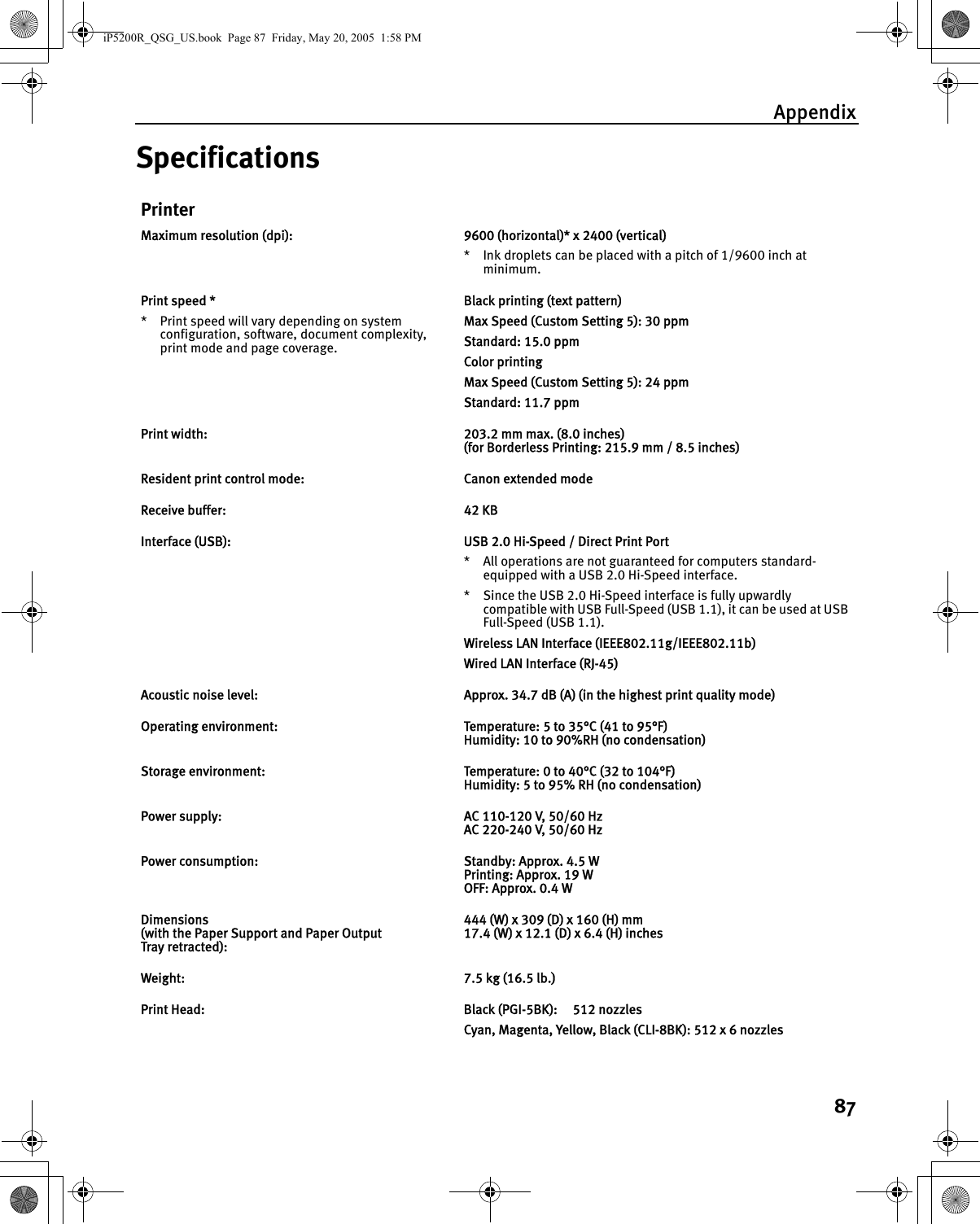 Appendix87SpecificationsPrinterMaximum resolution (dpi): 9600 (horizontal)* x 2400 (vertical)* Ink droplets can be placed with a pitch of 1/9600 inch at minimum.Print speed ** Print speed will vary depending on system configuration, software, document complexity, print mode and page coverage.Black printing (text pattern)Max Speed (Custom Setting 5): 30 ppmStandard: 15.0 ppmColor printing Max Speed (Custom Setting 5): 24 ppmStandard: 11.7 ppmPrint width: 203.2 mm max. (8.0 inches)(for Borderless Printing: 215.9 mm / 8.5 inches)Resident print control mode: Canon extended modeReceive buffer: 42 KBInterface (USB): USB 2.0 Hi-Speed / Direct Print Port* All operations are not guaranteed for computers standard-equipped with a USB 2.0 Hi-Speed interface.* Since the USB 2.0 Hi-Speed interface is fully upwardly compatible with USB Full-Speed (USB 1.1), it can be used at USB Full-Speed (USB 1.1).Wireless LAN Interface (IEEE802.11g/IEEE802.11b)Wired LAN Interface (RJ-45)Acoustic noise level: Approx. 34.7 dB (A) (in the highest print quality mode)Operating environment: Temperature: 5 to 35°C (41 to 95°F)Humidity: 10 to 90%RH (no condensation)Storage environment: Temperature: 0 to 40°C (32 to 104°F)Humidity: 5 to 95% RH (no condensation)Power supply: AC 110-120 V, 50/60 HzAC 220-240 V, 50/60 HzPower consumption: Standby: Approx. 4.5 WPrinting: Approx. 19 WOFF: Approx. 0.4 WDimensions (with the Paper Support and Paper Output Tray retracted):444 (W) x 309 (D) x 160 (H) mm17.4 (W) x 12.1 (D) x 6.4 (H) inchesWeight: 7.5 kg (16.5 lb.)Print Head: Black (PGI-5BK):  512 nozzlesCyan, Magenta, Yellow, Black (CLI-8BK): 512 x 6 nozzlesiP5200R_QSG_US.book  Page 87  Friday, May 20, 2005  1:58 PM