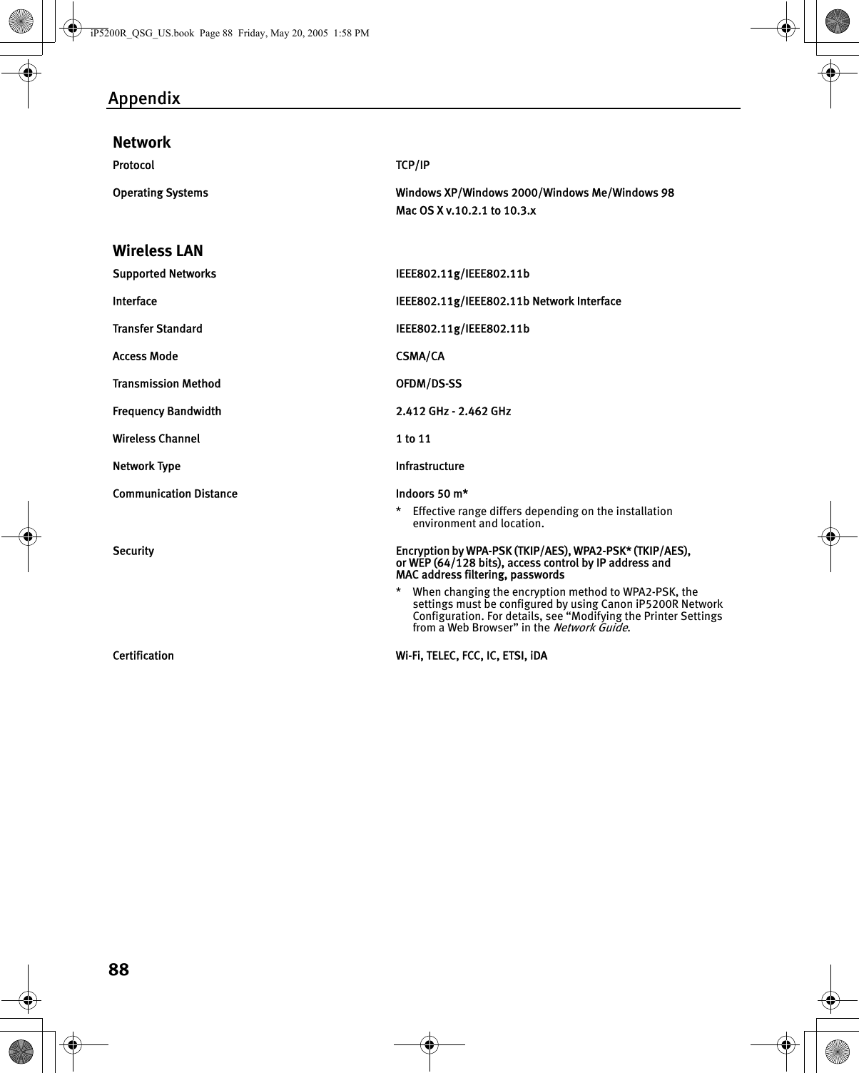 Appendix88NetworkProtocol TCP/IPOperating Systems  Windows XP/Windows 2000/Windows Me/Windows 98Mac OS X v.10.2.1 to 10.3.xWireless LANSupported Networks  IEEE802.11g/IEEE802.11bInterface  IEEE802.11g/IEEE802.11b Network InterfaceTransfer Standard  IEEE802.11g/IEEE802.11bAccess Mode  CSMA/CATransmission Method  OFDM/DS-SSFrequency Bandwidth  2.412 GHz - 2.462 GHzWireless Channel  1 to 11Network Type  InfrastructureCommunication Distance Indoors 50 m** Effective range differs depending on the installation environment and location.Security  Encryption by WPA-PSK (TKIP/AES), WPA2-PSK* (TKIP/AES), or WEP (64/128 bits), access control by IP address and MAC address filtering, passwords* When changing the encryption method to WPA2-PSK, the settings must be configured by using Canon iP5200R Network Configuration. For details, see “Modifying the Printer Settings from a Web Browser” in the Network Guide.Certification  Wi-Fi, TELEC, FCC, IC, ETSI, iDAiP5200R_QSG_US.book  Page 88  Friday, May 20, 2005  1:58 PM