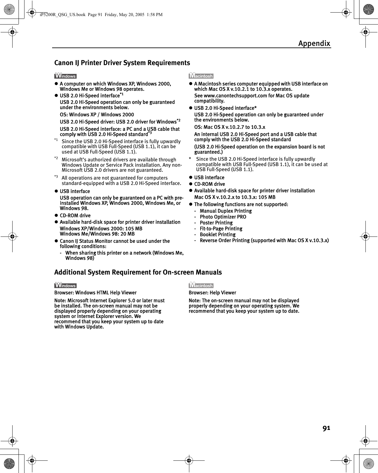 Appendix91Canon IJ Printer Driver System RequirementszA computer on which Windows XP, Windows 2000, Windows Me or Windows 98 operates.zUSB 2.0 Hi-Speed interface*1USB 2.0 Hi-Speed operation can only be guaranteed under the environments below.OS: Windows XP / Windows 2000USB 2.0 Hi-Speed driver: USB 2.0 driver for Windows*2USB 2.0 Hi-Speed interface: a PC and a USB cable that comply with USB 2.0 Hi-Speed standard*3*1 Since the USB 2.0 Hi-Speed interface is fully upwardly compatible with USB Full-Speed (USB 1.1), it can be used at USB Full-Speed (USB 1.1).*2 Microsoft’s authorized drivers are available through Windows Update or Service Pack installation. Any non-Microsoft USB 2.0 drivers are not guaranteed.*3 All operations are not guaranteed for computers standard-equipped with a USB 2.0 Hi-Speed interface.zUSB interfaceUSB operation can only be guaranteed on a PC with pre-installed Windows XP, Windows 2000, Windows Me, or Windows 98.zCD-ROM drivezAvailable hard-disk space for printer driver installationWindows XP/Windows 2000: 105 MBWindows Me/Windows 98: 20 MBzCanon IJ Status Monitor cannot be used under the following conditions:- When sharing this printer on a network (Windows Me, Windows 98)zA Macintosh series computer equipped with USB interface on which Mac OS X v.10.2.1 to 10.3.x operates.See www.canontechsupport.com for Mac OS update compatibility.zUSB 2.0 Hi-Speed interface*USB 2.0 Hi-Speed operation can only be guaranteed under the environments below.OS: Mac OS X v.10.2.7 to 10.3.xAn internal USB 2.0 Hi-Speed port and a USB cable that comply with the USB 2.0 Hi-Speed standard(USB 2.0 Hi-Speed operation on the expansion board is not guaranteed.)* Since the USB 2.0 Hi-Speed interface is fully upwardly compatible with USB Full-Speed (USB 1.1), it can be used at USB Full-Speed (USB 1.1).zUSB interfacezCD-ROM drivezAvailable hard-disk space for printer driver installationMac OS X v.10.2.x to 10.3.x: 105 MBzThe following functions are not supported:-Manual Duplex Printing-Photo Optimizer PRO-Poster Printing-Fit-to-Page Printing-Booklet Printing- Reverse Order Printing (supported with Mac OS X v.10.3.x)Additional System Requirement for On-screen ManualsBrowser: Windows HTML Help ViewerNote: Microsoft Internet Explorer 5.0 or later must be installed. The on-screen manual may not be displayed properly depending on your operating system or Internet Explorer version. We recommend that you keep your system up to date with Windows Update.Browser: Help ViewerNote: The on-screen manual may not be displayed properly depending on your operating system. We recommend that you keep your system up to date. iP5200R_QSG_US.book  Page 91  Friday, May 20, 2005  1:58 PM