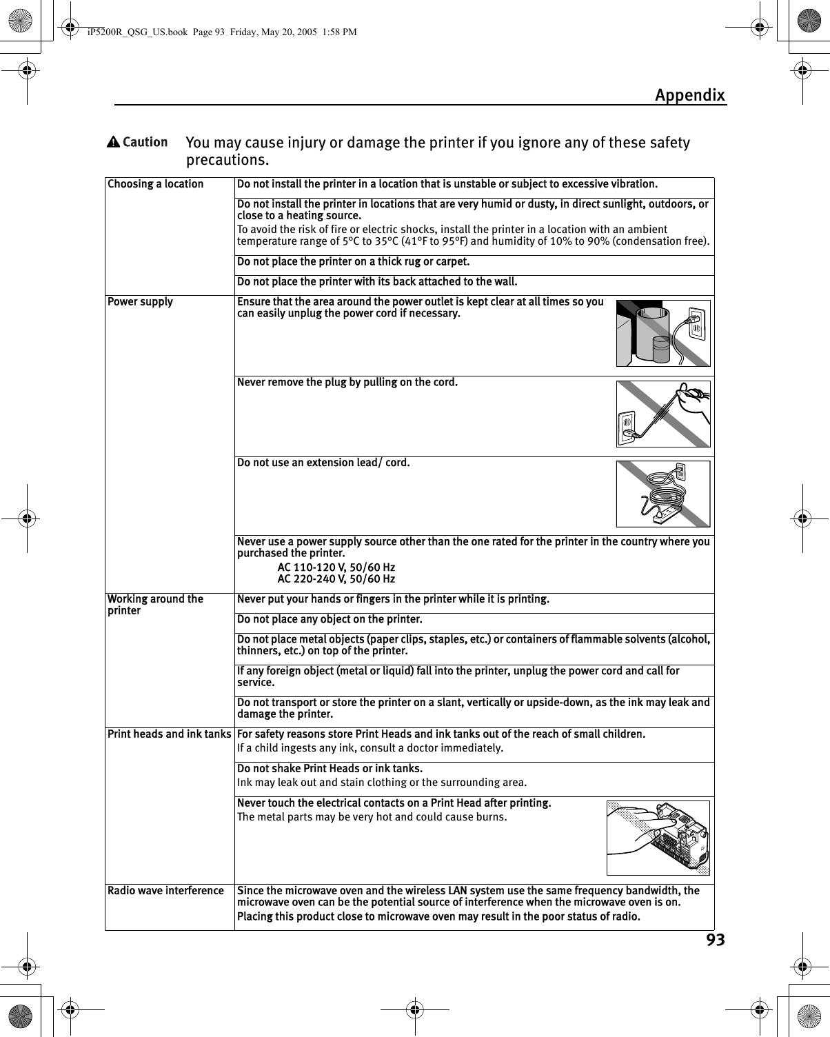 Appendix93You may cause injury or damage the printer if you ignore any of these safety precautions.Choosing a location Do not install the printer in a location that is unstable or subject to excessive vibration.Do not install the printer in locations that are very humid or dusty, in direct sunlight, outdoors, or close to a heating source.To avoid the risk of fire or electric shocks, install the printer in a location with an ambient temperature range of 5°C to 35°C (41°F to 95°F) and humidity of 10% to 90% (condensation free).Do not place the printer on a thick rug or carpet.Do not place the printer with its back attached to the wall.Power supply Ensure that the area around the power outlet is kept clear at all times so you can easily unplug the power cord if necessary.Never remove the plug by pulling on the cord.Do not use an extension lead/ cord.Never use a power supply source other than the one rated for the printer in the country where you purchased the printer.AC 110-120 V, 50/60 HzAC 220-240 V, 50/60 HzWorking around the printerNever put your hands or fingers in the printer while it is printing.Do not place any object on the printer.Do not place metal objects (paper clips, staples, etc.) or containers of flammable solvents (alcohol, thinners, etc.) on top of the printer.If any foreign object (metal or liquid) fall into the printer, unplug the power cord and call for service.Do not transport or store the printer on a slant, vertically or upside-down, as the ink may leak and damage the printer.Print heads and ink tanks For safety reasons store Print Heads and ink tanks out of the reach of small children.If a child ingests any ink, consult a doctor immediately.Do not shake Print Heads or ink tanks.Ink may leak out and stain clothing or the surrounding area.Never touch the electrical contacts on a Print Head after printing.The metal parts may be very hot and could cause burns.Radio wave interference Since the microwave oven and the wireless LAN system use the same frequency bandwidth, the microwave oven can be the potential source of interference when the microwave oven is on.Placing this product close to microwave oven may result in the poor status of radio.iP5200R_QSG_US.book  Page 93  Friday, May 20, 2005  1:58 PM