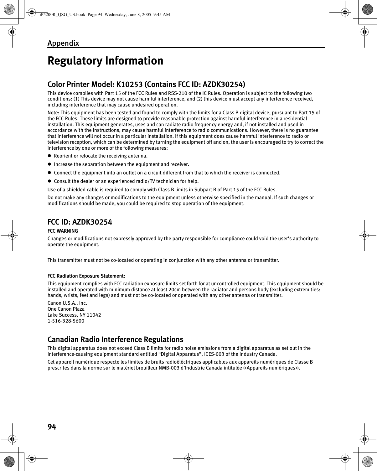 Appendix94Regulatory InformationColor Printer Model: K10253 (Contains FCC ID: AZDK30254)This device complies with Part 15 of the FCC Rules and RSS-210 of the IC Rules. Operation is subject to the following two conditions: (1) This device may not cause harmful interference, and (2) this device must accept any interference received, including interference that may cause undesired operation.Note: This equipment has been tested and found to comply with the limits for a Class B digital device, pursuant to Part 15 of the FCC Rules. These limits are designed to provide reasonable protection against harmful interference in a residential installation. This equipment generates, uses and can radiate radio frequency energy and, if not installed and used in accordance with the instructions, may cause harmful interference to radio communications. However, there is no guarantee that interference will not occur in a particular installation. If this equipment does cause harmful interference to radio or television reception, which can be determined by turning the equipment off and on, the user is encouraged to try to correct the interference by one or more of the following measures:zReorient or relocate the receiving antenna.zIncrease the separation between the equipment and receiver. zConnect the equipment into an outlet on a circuit different from that to which the receiver is connected.zConsult the dealer or an experienced radio/TV technician for help.Use of a shielded cable is required to comply with Class B limits in Subpart B of Part 15 of the FCC Rules.Do not make any changes or modifications to the equipment unless otherwise specified in the manual. If such changes or modifications should be made, you could be required to stop operation of the equipment.FCC ID: AZDK30254FCC WARNINGChanges or modifications not expressly approved by the party responsible for compliance could void the user’s authority to operate the equipment.This transmitter must not be co-located or operating in conjunction with any other antenna or transmitter.FCC Radiation Exposure Statement:This equipment complies with FCC radiation exposure limits set forth for at uncontrolled equipment. This equipment should be installed and operated with minimum distance at least 20cm between the radiator and persons body (excluding extremities: hands, wrists, feet and legs) and must not be co-located or operated with any other antenna or transmitter.Canon U.S.A., Inc.One Canon PlazaLake Success, NY 110421-516-328-5600Canadian Radio Interference RegulationsThis digital apparatus does not exceed Class B limits for radio noise emissions from a digital apparatus as set out in the interference-causing equipment standard entitled “Digital Apparatus”, ICES-003 of the Industry Canada.Cet appareil numérique respecte les limites de bruits radioéléctriques applicables aux appareils numériques de Classe B prescrites dans la norme sur le matériel brouilleur NMB-003 d’Industrie Canada intitulée &lt;&lt;Appareils numériques&gt;&gt;.iP5200R_QSG_US.book  Page 94  Wednesday, June 8, 2005  9:45 AM