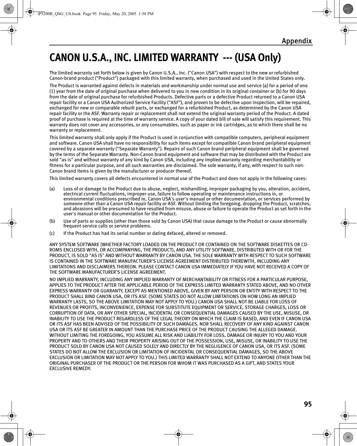 Appendix95CANON U.S.A., INC. LIMITED WARRANTY  --- (USA Only)The limited warranty set forth below is given by Canon U.S.A., Inc. (&quot;Canon USA&quot;) with respect to the new or refurbished Canon-brand product (&quot;Product&quot;) packaged with this limited warranty, when purchased and used in the United States only. The Product is warranted against defects in materials and workmanship under normal use and service (a) for a period of one (1) year from the date of original purchase when delivered to you in new condition in its original container or (b) for 90 days from the date of original purchase for refurbished Products. Defective parts or a defective Product returned to a Canon USA repair facility or a Canon USA Authorized Service Facility (&quot;ASF&quot;), and proven to be defective upon inspection, will be repaired, exchanged for new or comparable rebuilt parts, or exchanged for a refurbished Product, as determined by the Canon USA repair facility or the ASF. Warranty repair or replacement shall not extend the original warranty period of the Product. A dated proof of purchase is required at the time of warranty service. A copy of your dated bill of sale will satisfy this requirement. This warranty does not cover any accessories, or any consumables, such as paper or ink cartridges, as to which there shall be no warranty or replacement. This limited warranty shall only apply if the Product is used in conjunction with compatible computers, peripheral equipment and software. Canon USA shall have no responsibility for such items except for compatible Canon brand peripheral equipment covered by a separate warranty (&quot;Separate Warranty&quot;). Repairs of such Canon brand peripheral equipment shall be governed by the terms of the Separate Warranty. Non-Canon brand equipment and software that may be distributed with the Product are sold &quot;as is&quot; and without warranty of any kind by Canon USA, including any implied warranty regarding merchantability or fitness for a particular purpose, and all such warranties are disclaimed. The sole warranty, if any, with respect to such non- Canon brand items is given by the manufacturer or producer thereof. This limited warranty covers all defects encountered in normal use of the Product and does not apply in the following cases: (a) Loss of or damage to the Product due to abuse, neglect, mishandling, improper packaging by you, alteration, accident, electrical current fluctuations, improper use, failure to follow operating or maintenance instructions in, or environmental conditions prescribed in, Canon USA&apos;s user&apos;s manual or other documentation, or services performed by someone other than a Canon USA repair facility or ASF. Without limiting the foregoing, dropping the Product, scratches, and abrasions will be presumed to have resulted from misuse, abuse or failure to operate the Product as set forth in the user&apos;s manual or other documentation for the Product. (b) Use of parts or supplies (other than those sold by Canon USA) that cause damage to the Product or cause abnormally frequent service calls or service problems. (c) If the Product has had its serial number or dating defaced, altered or removed. ANY SYSTEM SOFTWARE (WHETHER FACTORY LOADED ON THE PRODUCT OR CONTAINED ON THE SOFTWARE DISKETTES OR CD-ROMS ENCLOSED WITH, OR ACCOMPANYING, THE PRODUCT), AND ANY UTILITY SOFTWARE, DISTRIBUTED WITH OR FOR THE PRODUCT, IS SOLD &quot;AS IS&quot; AND WITHOUT WARRANTY BY CANON USA. THE SOLE WARRANTY WITH RESPECT TO SUCH SOFTWARE IS CONTAINED IN THE SOFTWARE MANUFACTURER&apos;S LICENSE AGREEMENT DISTRIBUTED THEREWITH, INCLUDING ANY LIMITATIONS AND DISCLAIMERS THEREON. PLEASE CONTACT CANON USA IMMEDIATELY IF YOU HAVE NOT RECEIVED A COPY OF THE SOFTWARE MANUFACTURER&apos;S LICENSE AGREEMENT. NO IMPLIED WARRANTY, INCLUDING ANY IMPLIED WARRANTY OF MERCHANTABILITY OR FITNESS FOR A PARTICULAR PURPOSE, APPLIES TO THE PRODUCT AFTER THE APPLICABLE PERIOD OF THE EXPRESS LIMITED WARRANTY STATED ABOVE, AND NO OTHER EXPRESS WARRANTY OR GUARANTY, EXCEPT AS MENTIONED ABOVE, GIVEN BY ANY PERSON OR ENTITY WITH RESPECT TO THE PRODUCT SHALL BIND CANON USA, OR ITS ASF. (SOME STATES DO NOT ALLOW LIMITATIONS ON HOW LONG AN IMPLIED WARRANTY LASTS, SO THE ABOVE LIMITATION MAY NOT APPLY TO YOU.) CANON USA SHALL NOT BE LIABLE FOR LOSS OF REVENUES OR PROFITS, INCONVENIENCE, EXPENSE FOR SUBSTITUTE EQUIPMENT OR SERVICE, STORAGE CHARGES, LOSS OR CORRUPTION OF DATA, OR ANY OTHER SPECIAL, INCIDENTAL OR CONSEQUENTIAL DAMAGES CAUSED BY THE USE, MISUSE, OR INABILITY TO USE THE PRODUCT REGARDLESS OF THE LEGAL THEORY ON WHICH THE CLAIM IS BASED, AND EVEN IF CANON USA OR ITS ASF HAS BEEN ADVISED OF THE POSSIBILITY OF SUCH DAMAGES. NOR SHALL RECOVERY OF ANY KIND AGAINST CANON USA OR ITS ASF BE GREATER IN AMOUNT THAN THE PURCHASE PRICE OF THE PRODUCT CAUSING THE ALLEGED DAMAGE. WITHOUT LIMITING THE FOREGOING, YOU ASSUME ALL RISK AND LIABILITY FOR LOSS, DAMAGE OR INJURY TO YOU AND YOUR PROPERTY AND TO OTHERS AND THEIR PROPERTY ARISING OUT OF THE POSSESSION, USE, MISUSE, OR INABILITY TO USE THE PRODUCT SOLD BY CANON USA NOT CAUSED SOLELY AND DIRECTLY BY THE NEGLIGENCE OF CANON USA, OR ITS ASF. (SOME STATES DO NOT ALLOW THE EXCLUSION OR LIMITATION OF INCIDENTAL OR CONSEQUENTIAL DAMAGES, SO THE ABOVE EXCLUSION OR LIMITATION MAY NOT APPLY TO YOU.) THIS LIMITED WARRANTY SHALL NOT EXTEND TO ANYONE OTHER THAN THE ORIGINAL PURCHASER OF THE PRODUCT OR THE PERSON FOR WHOM IT WAS PURCHASED AS A GIFT, AND STATES YOUR EXCLUSIVE REMEDY.iP5200R_QSG_US.book  Page 95  Friday, May 20, 2005  1:58 PM