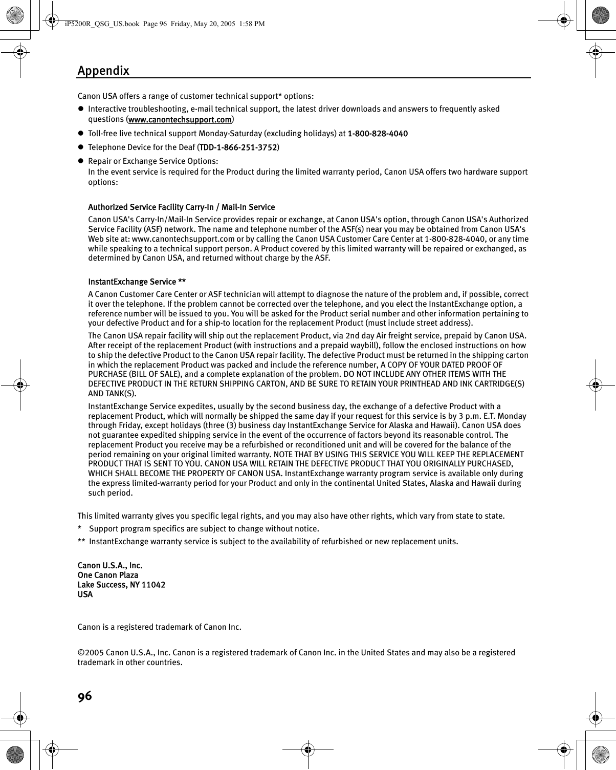 Appendix96Canon USA offers a range of customer technical support* options: zInteractive troubleshooting, e-mail technical support, the latest driver downloads and answers to frequently asked questions (www.canontechsupport.com) zToll-free live technical support Monday-Saturday (excluding holidays) at 1-800-828-4040 zTelephone Device for the Deaf (TDD-1-866-251-3752) zRepair or Exchange Service Options: In the event service is required for the Product during the limited warranty period, Canon USA offers two hardware support options: Authorized Service Facility Carry-In / Mail-In Service Canon USA&apos;s Carry-In/Mail-In Service provides repair or exchange, at Canon USA&apos;s option, through Canon USA&apos;s Authorized Service Facility (ASF) network. The name and telephone number of the ASF(s) near you may be obtained from Canon USA&apos;s Web site at: www.canontechsupport.com or by calling the Canon USA Customer Care Center at 1-800-828-4040, or any time while speaking to a technical support person. A Product covered by this limited warranty will be repaired or exchanged, as determined by Canon USA, and returned without charge by the ASF. InstantExchange Service ** A Canon Customer Care Center or ASF technician will attempt to diagnose the nature of the problem and, if possible, correct it over the telephone. If the problem cannot be corrected over the telephone, and you elect the InstantExchange option, a reference number will be issued to you. You will be asked for the Product serial number and other information pertaining to your defective Product and for a ship-to location for the replacement Product (must include street address). The Canon USA repair facility will ship out the replacement Product, via 2nd day Air freight service, prepaid by Canon USA. After receipt of the replacement Product (with instructions and a prepaid waybill), follow the enclosed instructions on how to ship the defective Product to the Canon USA repair facility. The defective Product must be returned in the shipping carton in which the replacement Product was packed and include the reference number, A COPY OF YOUR DATED PROOF OF PURCHASE (BILL OF SALE), and a complete explanation of the problem. DO NOT INCLUDE ANY OTHER ITEMS WITH THE DEFECTIVE PRODUCT IN THE RETURN SHIPPING CARTON, AND BE SURE TO RETAIN YOUR PRINTHEAD AND INK CARTRIDGE(S) AND TANK(S).InstantExchange Service expedites, usually by the second business day, the exchange of a defective Product with a replacement Product, which will normally be shipped the same day if your request for this service is by 3 p.m. E.T. Monday through Friday, except holidays (three (3) business day InstantExchange Service for Alaska and Hawaii). Canon USA does not guarantee expedited shipping service in the event of the occurrence of factors beyond its reasonable control. The replacement Product you receive may be a refurbished or reconditioned unit and will be covered for the balance of the period remaining on your original limited warranty. NOTE THAT BY USING THIS SERVICE YOU WILL KEEP THE REPLACEMENT PRODUCT THAT IS SENT TO YOU. CANON USA WILL RETAIN THE DEFECTIVE PRODUCT THAT YOU ORIGINALLY PURCHASED, WHICH SHALL BECOME THE PROPERTY OF CANON USA. InstantExchange warranty program service is available only during the express limited-warranty period for your Product and only in the continental United States, Alaska and Hawaii during such period. This limited warranty gives you specific legal rights, and you may also have other rights, which vary from state to state. * Support program specifics are subject to change without notice. ** InstantExchange warranty service is subject to the availability of refurbished or new replacement units. Canon U.S.A., Inc. One Canon Plaza Lake Success, NY 11042 USA Canon is a registered trademark of Canon Inc. ©2005 Canon U.S.A., Inc. Canon is a registered trademark of Canon Inc. in the United States and may also be a registered trademark in other countries.iP5200R_QSG_US.book  Page 96  Friday, May 20, 2005  1:58 PM