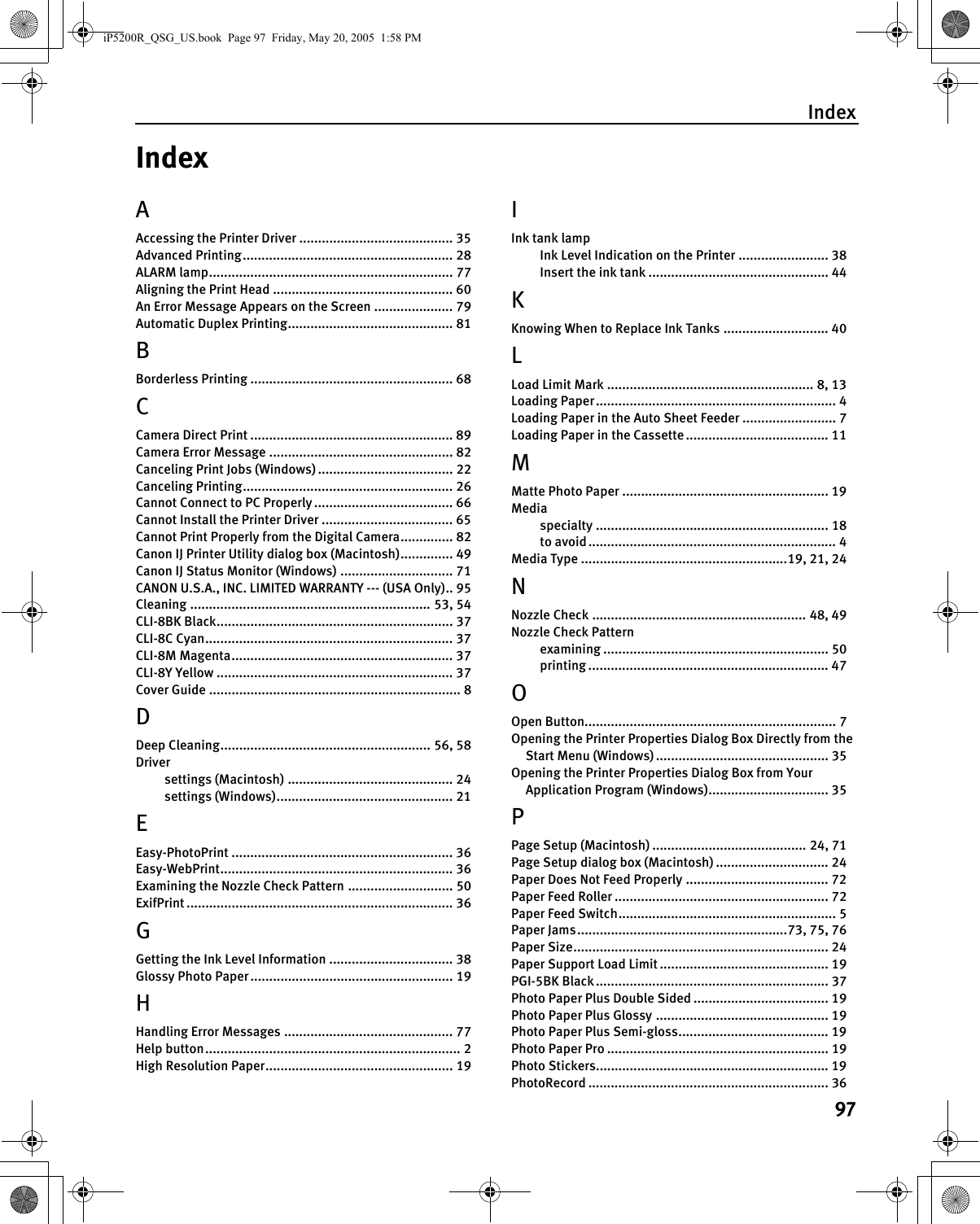 Index97IndexAAccessing the Printer Driver ......................................... 35Advanced Printing........................................................ 28ALARM lamp................................................................. 77Aligning the Print Head ................................................ 60An Error Message Appears on the Screen ..................... 79Automatic Duplex Printing............................................ 81BBorderless Printing ...................................................... 68CCamera Direct Print ...................................................... 89Camera Error Message ................................................. 82Canceling Print Jobs (Windows) .................................... 22Canceling Printing........................................................ 26Cannot Connect to PC Properly ..................................... 66Cannot Install the Printer Driver ................................... 65Cannot Print Properly from the Digital Camera.............. 82Canon IJ Printer Utility dialog box (Macintosh).............. 49Canon IJ Status Monitor (Windows) .............................. 71CANON U.S.A., INC. LIMITED WARRANTY --- (USA Only).. 95Cleaning ................................................................ 53, 54CLI-8BK Black............................................................... 37CLI-8C Cyan.................................................................. 37CLI-8M Magenta........................................................... 37CLI-8Y Yellow ............................................................... 37Cover Guide ................................................................... 8DDeep Cleaning........................................................ 56, 58Driversettings (Macintosh) ............................................ 24settings (Windows)............................................... 21EEasy-PhotoPrint ........................................................... 36Easy-WebPrint.............................................................. 36Examining the Nozzle Check Pattern ............................ 50ExifPrint ....................................................................... 36GGetting the Ink Level Information ................................. 38Glossy Photo Paper...................................................... 19HHandling Error Messages ............................................. 77Help button.................................................................... 2High Resolution Paper.................................................. 19IInk tank lampInk Level Indication on the Printer ........................ 38Insert the ink tank ................................................ 44KKnowing When to Replace Ink Tanks ............................ 40LLoad Limit Mark ....................................................... 8, 13Loading Paper................................................................ 4Loading Paper in the Auto Sheet Feeder ......................... 7Loading Paper in the Cassette ...................................... 11MMatte Photo Paper ....................................................... 19Mediaspecialty .............................................................. 18to avoid.................................................................. 4Media Type .......................................................19, 21, 24NNozzle Check ......................................................... 48, 49Nozzle Check Patternexamining ............................................................ 50printing ................................................................ 47OOpen Button................................................................... 7Opening the Printer Properties Dialog Box Directly from the Start Menu (Windows) .............................................. 35Opening the Printer Properties Dialog Box from Your Application Program (Windows)................................ 35PPage Setup (Macintosh) ......................................... 24, 71Page Setup dialog box (Macintosh) .............................. 24Paper Does Not Feed Properly ...................................... 72Paper Feed Roller ......................................................... 72Paper Feed Switch.......................................................... 5Paper Jams........................................................73, 75, 76Paper Size.................................................................... 24Paper Support Load Limit ............................................. 19PGI-5BK Black .............................................................. 37Photo Paper Plus Double Sided .................................... 19Photo Paper Plus Glossy .............................................. 19Photo Paper Plus Semi-gloss........................................ 19Photo Paper Pro ........................................................... 19Photo Stickers.............................................................. 19PhotoRecord ................................................................ 36iP5200R_QSG_US.book  Page 97  Friday, May 20, 2005  1:58 PM