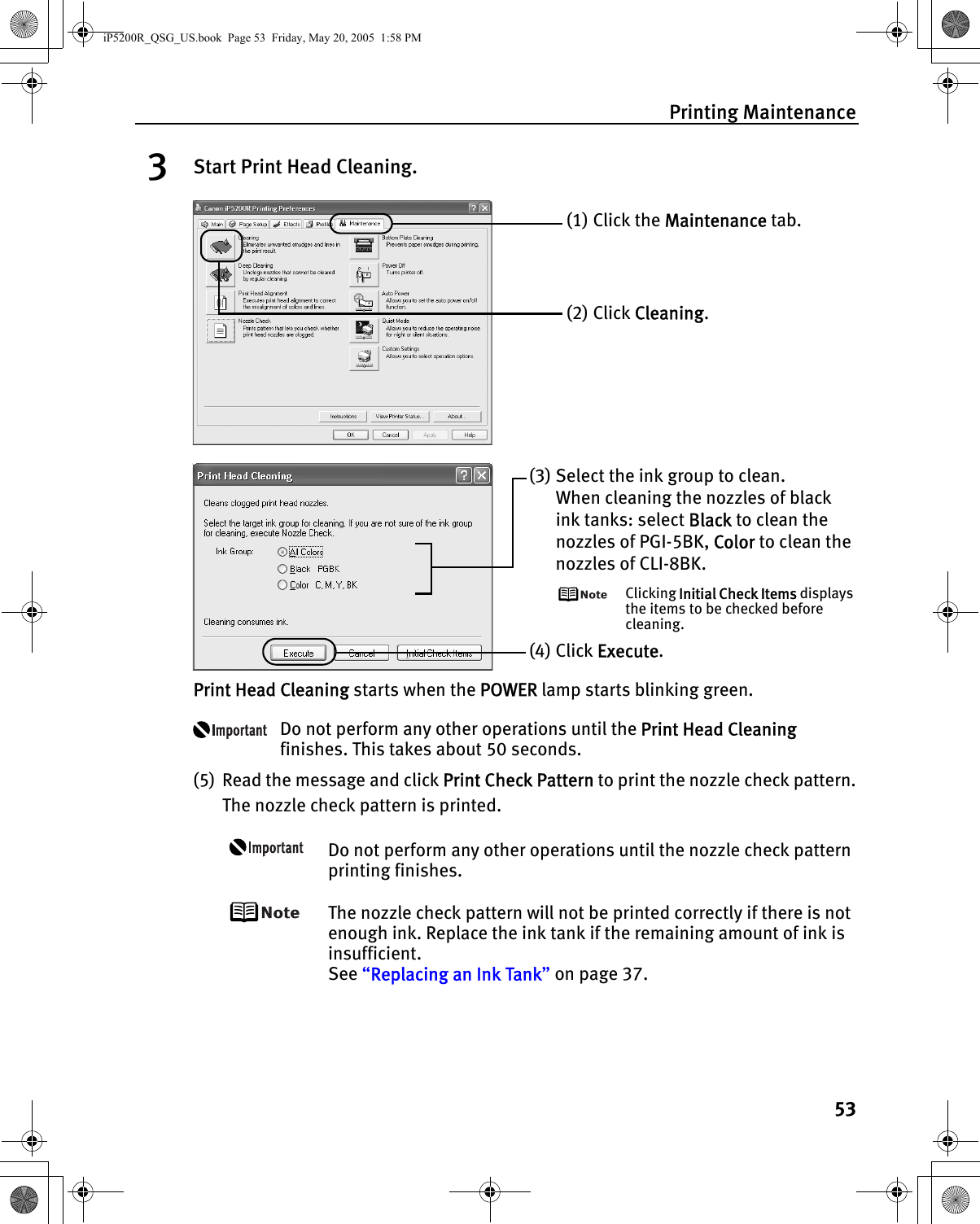Printing Maintenance533Start Print Head Cleaning.Print Head Cleaning starts when the POWER lamp starts blinking green.Do not perform any other operations until the Print Head Cleaning finishes. This takes about 50 seconds.(5) Read the message and click Print Check Pattern to print the nozzle check pattern.The nozzle check pattern is printed.Do not perform any other operations until the nozzle check pattern printing finishes.The nozzle check pattern will not be printed correctly if there is not enough ink. Replace the ink tank if the remaining amount of ink is insufficient.See “Replacing an Ink Tank” on page 37.(1) Click the Maintenance tab.(2) Click Cleaning.(3) Select the ink group to clean.When cleaning the nozzles of black ink tanks: select Black to clean the nozzles of PGI-5BK, Color to clean the nozzles of CLI-8BK.Clicking Initial Check Items displays the items to be checked before cleaning.(4) Click Execute.iP5200R_QSG_US.book  Page 53  Friday, May 20, 2005  1:58 PM