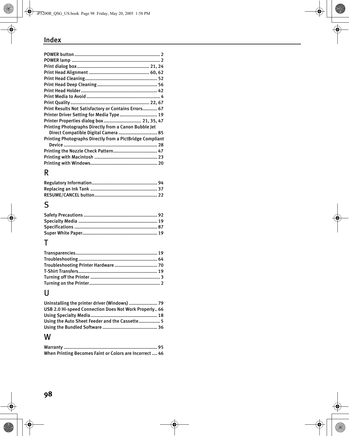 Index98POWER button................................................................ 2POWER lamp .................................................................. 2Print dialog box...................................................... 21, 24Print Head Alignment ............................................. 60, 62Print Head Cleaning...................................................... 52Print Head Deep Cleaning ............................................. 56Print Head Holder ......................................................... 42Print Media to Avoid ....................................................... 4Print Quality........................................................... 22, 67Print Results Not Satisfactory or Contains Errors........... 67Printer Driver Setting for Media Type ............................ 19Printer Properties dialog box............................ 21, 35, 47Printing Photographs Directly from a Canon Bubble Jet Direct Compatible Digital Camera ............................. 85Printing Photographs Directly from a PictBridge Compliant Device ...................................................................... 28Printing the Nozzle Check Pattern................................. 47Printing with Macintosh ............................................... 23Printing with Windows.................................................. 20RRegulatory Information................................................. 94Replacing an Ink Tank .................................................. 37RESUME/CANCEL button............................................... 22SSafety Precautions ....................................................... 92Specialty Media ........................................................... 19Specifications .............................................................. 87Super White Paper........................................................ 19TTransparencies............................................................. 19Troubleshooting........................................................... 64Troubleshooting Printer Hardware ................................ 70T-Shirt Transfers........................................................... 19Turning off the Printer .................................................... 3Turning on the Printer..................................................... 2UUninstalling the printer driver (Windows) ..................... 79USB 2.0 Hi-speed Connection Does Not Work Properly.. 66Using Specialty Media.................................................. 18Using the Auto Sheet Feeder and the Cassette................ 5Using the Bundled Software ......................................... 36WWarranty ...................................................................... 95When Printing Becomes Faint or Colors are Incorrect .... 46iP5200R_QSG_US.book  Page 98  Friday, May 20, 2005  1:58 PM