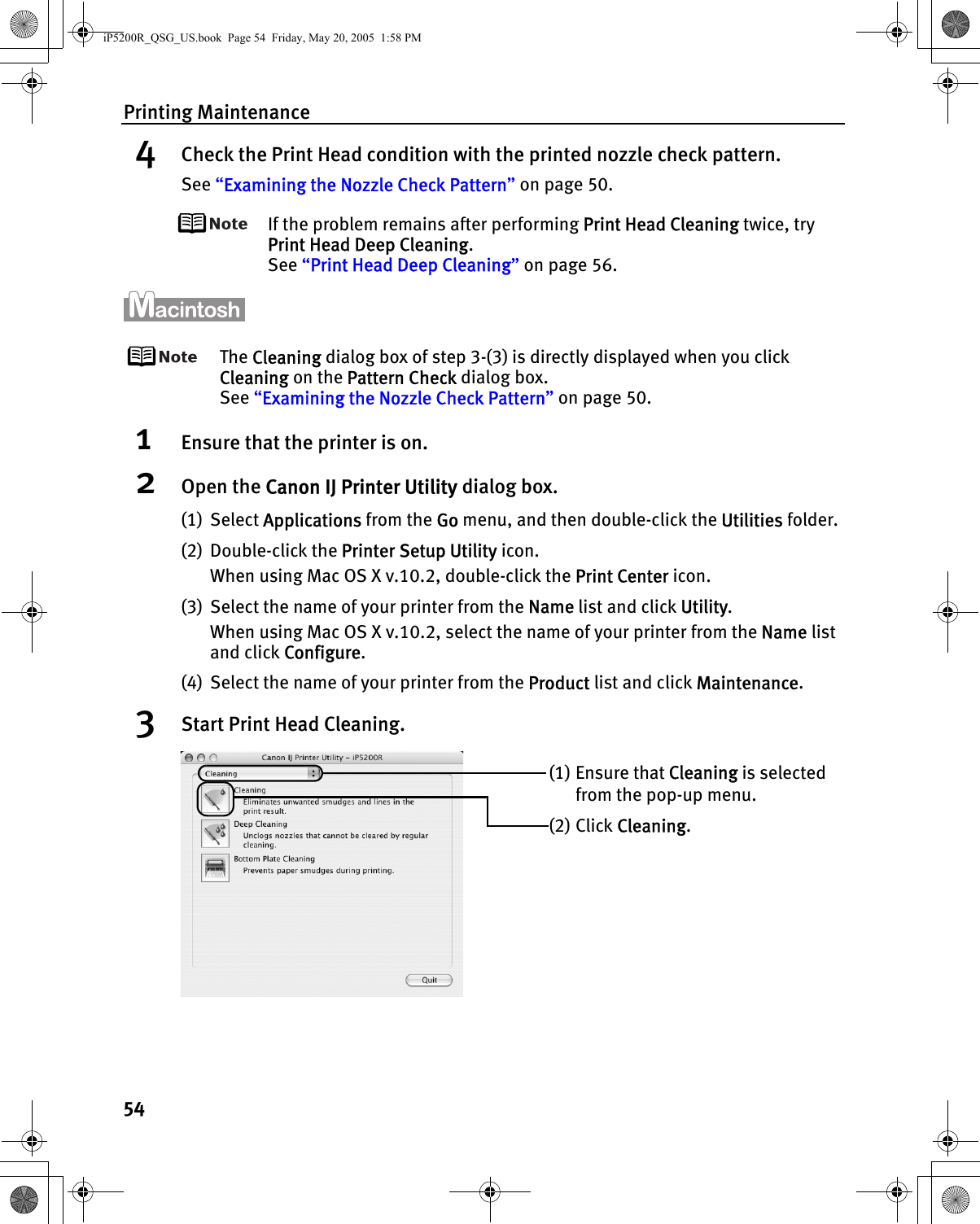 Printing Maintenance544Check the Print Head condition with the printed nozzle check pattern.See “Examining the Nozzle Check Pattern” on page 50.If the problem remains after performing Print Head Cleaning twice, try Print Head Deep Cleaning.See “Print Head Deep Cleaning” on page 56.The Cleaning dialog box of step 3-(3) is directly displayed when you click Cleaning on the Pattern Check dialog box.See “Examining the Nozzle Check Pattern” on page 50.1Ensure that the printer is on.2Open the Canon IJ Printer Utility dialog box.(1) Select Applications from the Go menu, and then double-click the Utilities folder.(2) Double-click the Printer Setup Utility icon. When using Mac OS X v.10.2, double-click the Print Center icon.(3) Select the name of your printer from the Name list and click Utility. When using Mac OS X v.10.2, select the name of your printer from the Name list and click Configure.(4) Select the name of your printer from the Product list and click Maintenance.3Start Print Head Cleaning.(1) Ensure that Cleaning is selected from the pop-up menu.(2) Click Cleaning.iP5200R_QSG_US.book  Page 54  Friday, May 20, 2005  1:58 PM