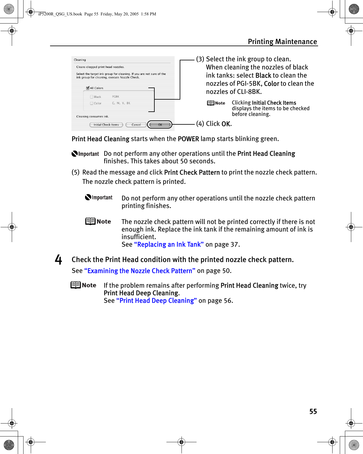 Printing Maintenance55Print Head Cleaning starts when the POWER lamp starts blinking green.Do not perform any other operations until the Print Head Cleaning finishes. This takes about 50 seconds.(5) Read the message and click Print Check Pattern to print the nozzle check pattern.The nozzle check pattern is printed.Do not perform any other operations until the nozzle check pattern printing finishes.The nozzle check pattern will not be printed correctly if there is not enough ink. Replace the ink tank if the remaining amount of ink is insufficient.See “Replacing an Ink Tank” on page 37.4Check the Print Head condition with the printed nozzle check pattern.See “Examining the Nozzle Check Pattern” on page 50.If the problem remains after performing Print Head Cleaning twice, try Print Head Deep Cleaning.See “Print Head Deep Cleaning” on page 56.(3)Select the ink group to clean.When cleaning the nozzles of black ink tanks: select Black to clean the nozzles of PGI-5BK, Color to clean the nozzles of CLI-8BK.Clicking Initial Check Items displays the items to be checked before cleaning.(4) Click OK.iP5200R_QSG_US.book  Page 55  Friday, May 20, 2005  1:58 PM