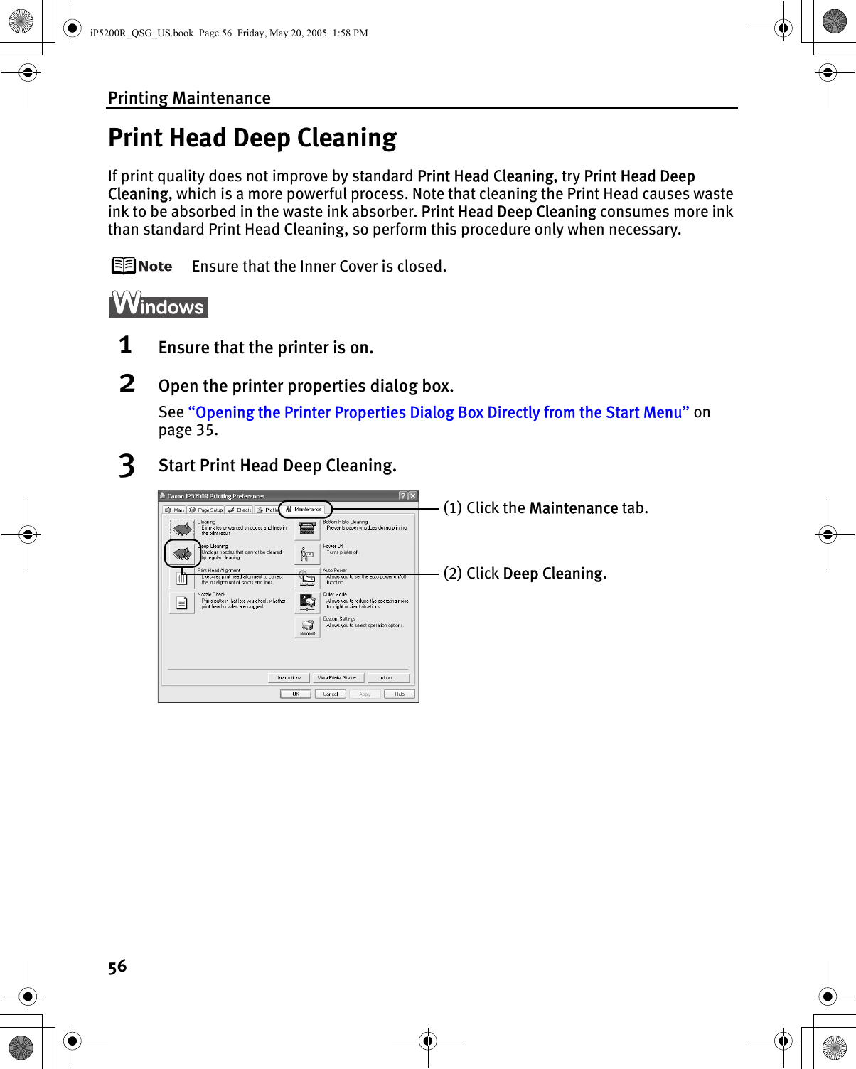 Printing Maintenance56Print Head Deep CleaningIf print quality does not improve by standard Print Head Cleaning, try Print Head Deep Cleaning, which is a more powerful process. Note that cleaning the Print Head causes waste ink to be absorbed in the waste ink absorber. Print Head Deep Cleaning consumes more ink than standard Print Head Cleaning, so perform this procedure only when necessary.Ensure that the Inner Cover is closed.1Ensure that the printer is on.2Open the printer properties dialog box.See “Opening the Printer Properties Dialog Box Directly from the Start Menu” on page 35.3Start Print Head Deep Cleaning.(1) Click the Maintenance tab.(2) Click Deep Cleaning.iP5200R_QSG_US.book  Page 56  Friday, May 20, 2005  1:58 PM