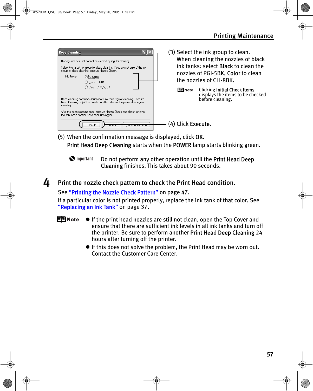 Printing Maintenance57(5) When the confirmation message is displayed, click OK. Print Head Deep Cleaning starts when the POWER lamp starts blinking green. Do not perform any other operation until the Print Head Deep Cleaning finishes. This takes about 90 seconds.4Print the nozzle check pattern to check the Print Head condition.See “Printing the Nozzle Check Pattern” on page 47.If a particular color is not printed properly, replace the ink tank of that color. See “Replacing an Ink Tank” on page 37.zIf the print head nozzles are still not clean, open the Top Cover and ensure that there are sufficient ink levels in all ink tanks and turn off the printer. Be sure to perform another Print Head Deep Cleaning 24 hours after turning off the printer.zIf this does not solve the problem, the Print Head may be worn out. Contact the Customer Care Center.(3) Select the ink group to clean.When cleaning the nozzles of black ink tanks: select Black to clean the nozzles of PGI-5BK, Color to clean the nozzles of CLI-8BK.Clicking Initial Check Items displays the items to be checked before cleaning.(4) Click Execute.iP5200R_QSG_US.book  Page 57  Friday, May 20, 2005  1:58 PM