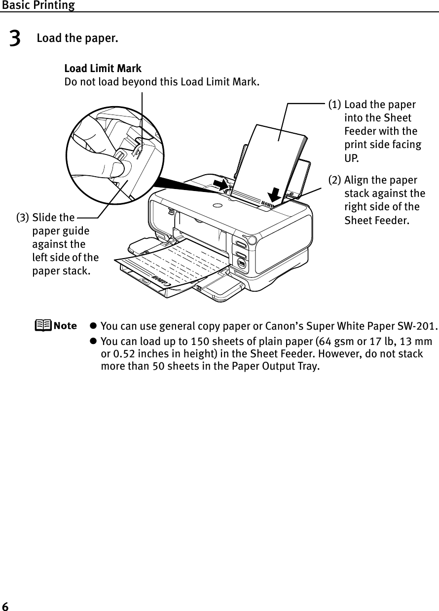 Basic Printing63Load the paper.zYou can use general copy paper or Canon’s Super White Paper SW-201.zYou can load up to 150 sheets of plain paper (64 gsm or 17 lb, 13 mm or 0.52 inches in height) in the Sheet Feeder. However, do not stack more than 50 sheets in the Paper Output Tray.(2) Align the paper stack against the right side of the Sheet Feeder.(3) Slide the paper guide against the left side of the paper stack.Load Limit Mark Do not load beyond this Load Limit Mark.(1) Load the paper into the Sheet Feeder with the print side facing UP.