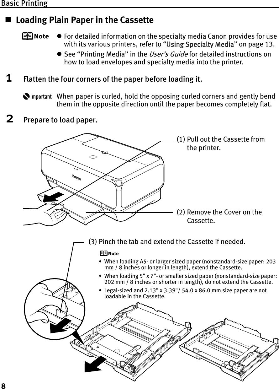Basic Printing8Loading Plain Paper in the CassettezFor detailed information on the specialty media Canon provides for use with its various printers, refer to “UUsing Specialty Media”on page 13.zSee “Printing Media” in the User’s Guide for detailed instructions on how to load envelopes and specialty media into the printer.1Flatten the four corners of the paper before loading it.When paper is curled, hold the opposing curled corners and gently bend them in the opposite direction until the paper becomes completely flat.2Prepare to load paper.(1) Pull out the Cassette from the printer.(2) Remove the Cover on the Cassette.(3) Pinch the tab and extend the Cassette if needed.• When loading A5- or larger sized paper (nonstandard-size paper: 203 mm / 8 inches or longer in length), extend the Cassette.• When loading 5&quot; x 7&quot;- or smaller sized paper (nonstandard-size paper: 202 mm / 8 inches or shorter in length), do not extend the Cassette.• Legal-sized and 2.13&quot; x 3.39&quot;/ 54.0 x 86.0 mm size paper are not loadable in the Cassette.