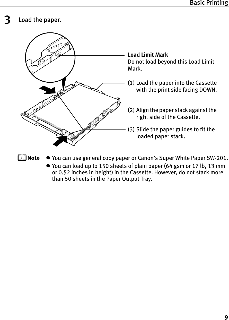 Basic Printing93Load the paper.zYou can use general copy paper or Canon’s Super White Paper SW-201.zYou can load up to 150 sheets of plain paper (64 gsm or 17 lb, 13 mm or 0.52 inches in height) in the Cassette. However, do not stack more than 50 sheets in the Paper Output Tray.(2) Align the paper stack against the right side of the Cassette.(3) Slide the paper guides to fit the loaded paper stack.Load Limit Mark Do not load beyond this Load Limit Mark.(1) Load the paper into the Cassette with the print side facing DOWN.