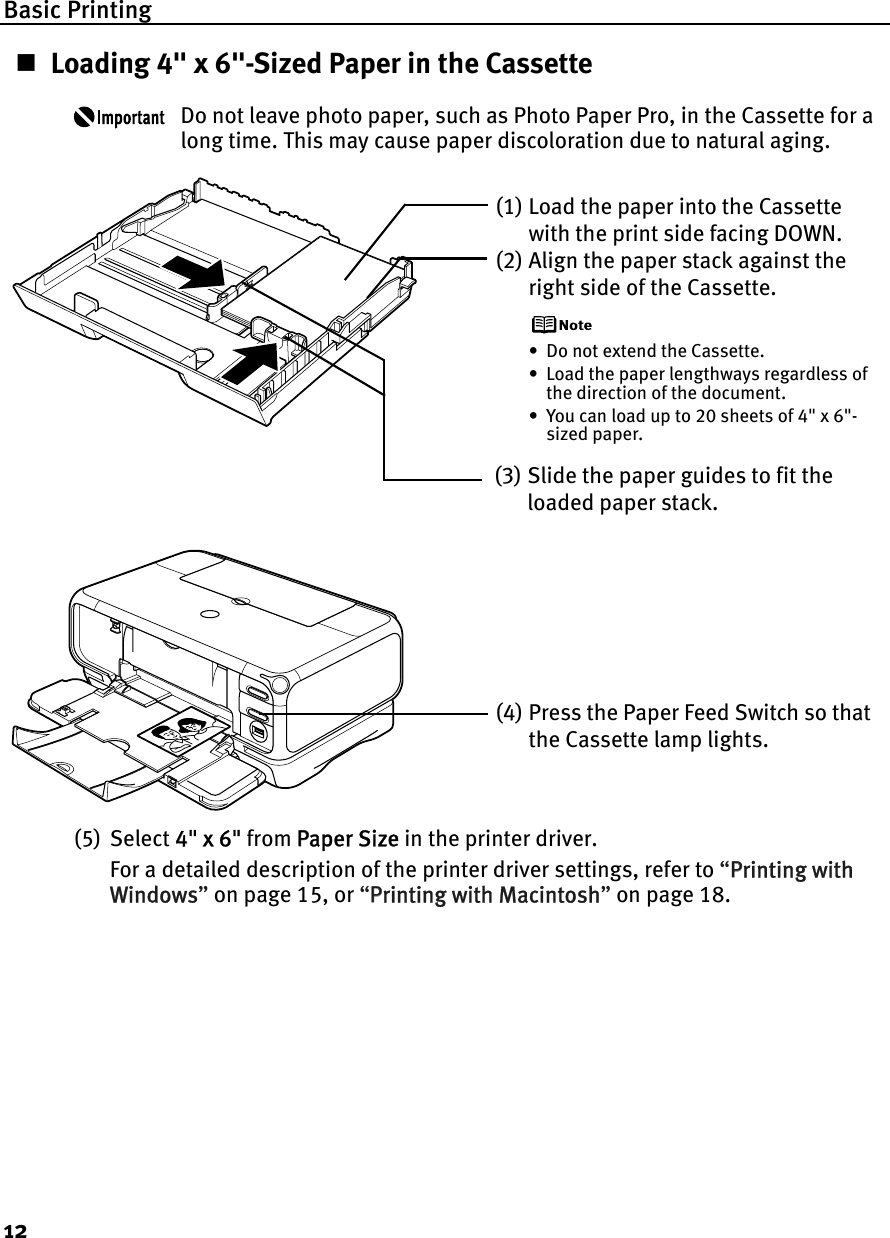Basic Printing12Loading 4&quot; x 6&quot;-Sized Paper in the CassetteDo not leave photo paper, such as Photo Paper Pro, in the Cassette for a long time. This may cause paper discoloration due to natural aging.(5) Select 44&quot; x 6&quot; from PPaper Size in the printer driver.For a detailed description of the printer driver settings, refer to “PPrinting with Windows”on page 15, or “PPrinting with Macintosh”on page 18.(1) Load the paper into the Cassette with the print side facing DOWN.(2) Align the paper stack against the right side of the Cassette.• Do not extend the Cassette.• Load the paper lengthways regardless of the direction of the document.• You can load up to 20 sheets of 4&quot; x 6&quot;-sized paper.(3) Slide the paper guides to fit the loaded paper stack.(4) Press the Paper Feed Switch so that the Cassette lamp lights.