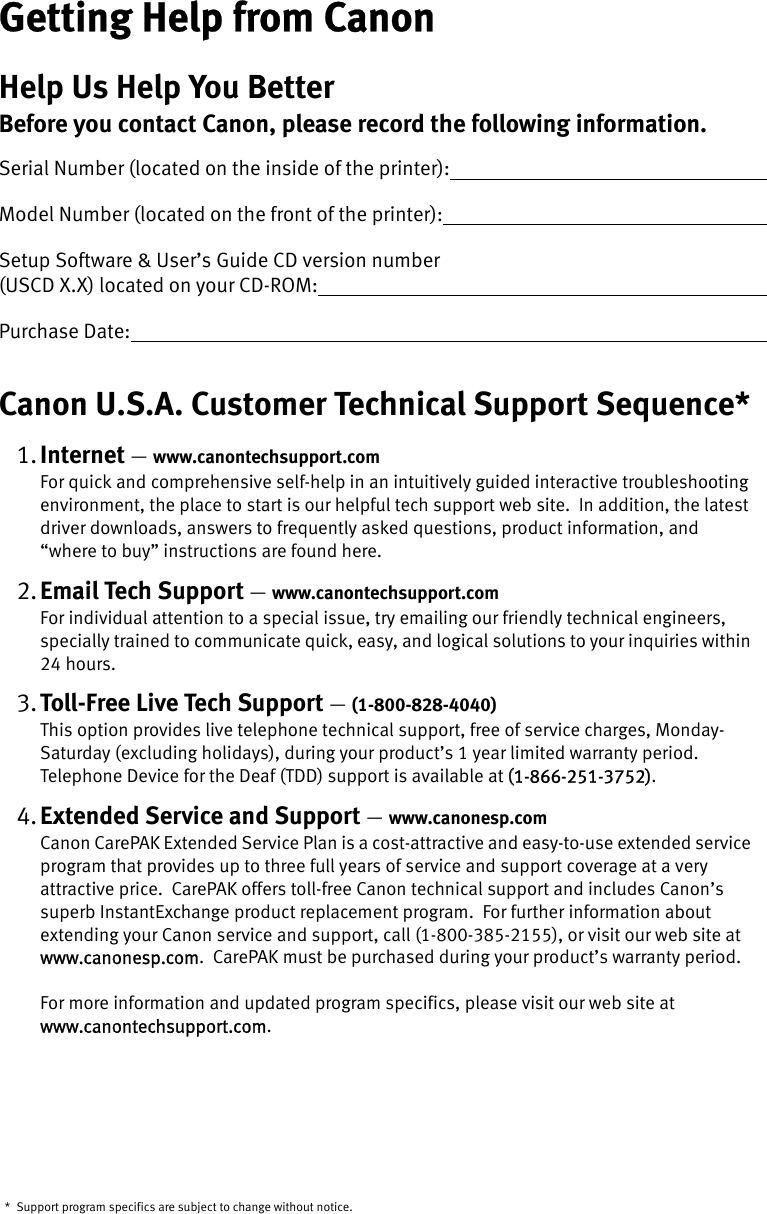 Getting Help from CanonHelp Us Help You BetterBefore you contact Canon, please record the following information.Serial Number (located on the inside of the printer):                                                                      Model Number (located on the front of the printer):                                                                       Setup Software &amp; User’s Guide CD version number (USCD X.X) located on your CD-ROM:                                                                                             Purchase Date:                                                                                                                                         Canon U.S.A. Customer Technical Support Sequence*1. Internet —www.canontechsupport.comFor quick and comprehensive self-help in an intuitively guided interactive troubleshooting environment, the place to start is our helpful tech support web site.  In addition, the latest driver downloads, answers to frequently asked questions, product information, and “where to buy” instructions are found here.2. Email Tech Support —www.canontechsupport.comFor individual attention to a special issue, try emailing our friendly technical engineers, specially trained to communicate quick, easy, and logical solutions to your inquiries within 24 hours.3. Toll-Free Live Tech Support —(1-800-828-4040)This option provides live telephone technical support, free of service charges, Monday-Saturday (excluding holidays), during your product’s 1 year limited warranty period. Telephone Device for the Deaf (TDD) support is available at ((1-866-251-3752).4. Extended Service and Support —www.canonesp.comCanon CarePAK Extended Service Plan is a cost-attractive and easy-to-use extended service program that provides up to three full years of service and support coverage at a very attractive price.  CarePAK offers toll-free Canon technical support and includes Canon’s superb InstantExchange product replacement program.  For further information about extending your Canon service and support, call (1-800-385-2155), or visit our web site at www.canonesp.com.  CarePAK must be purchased during your product’s warranty period.For more information and updated program specifics, please visit our web site at www.canontechsupport.com.  * Support program specifics are subject to change without notice.