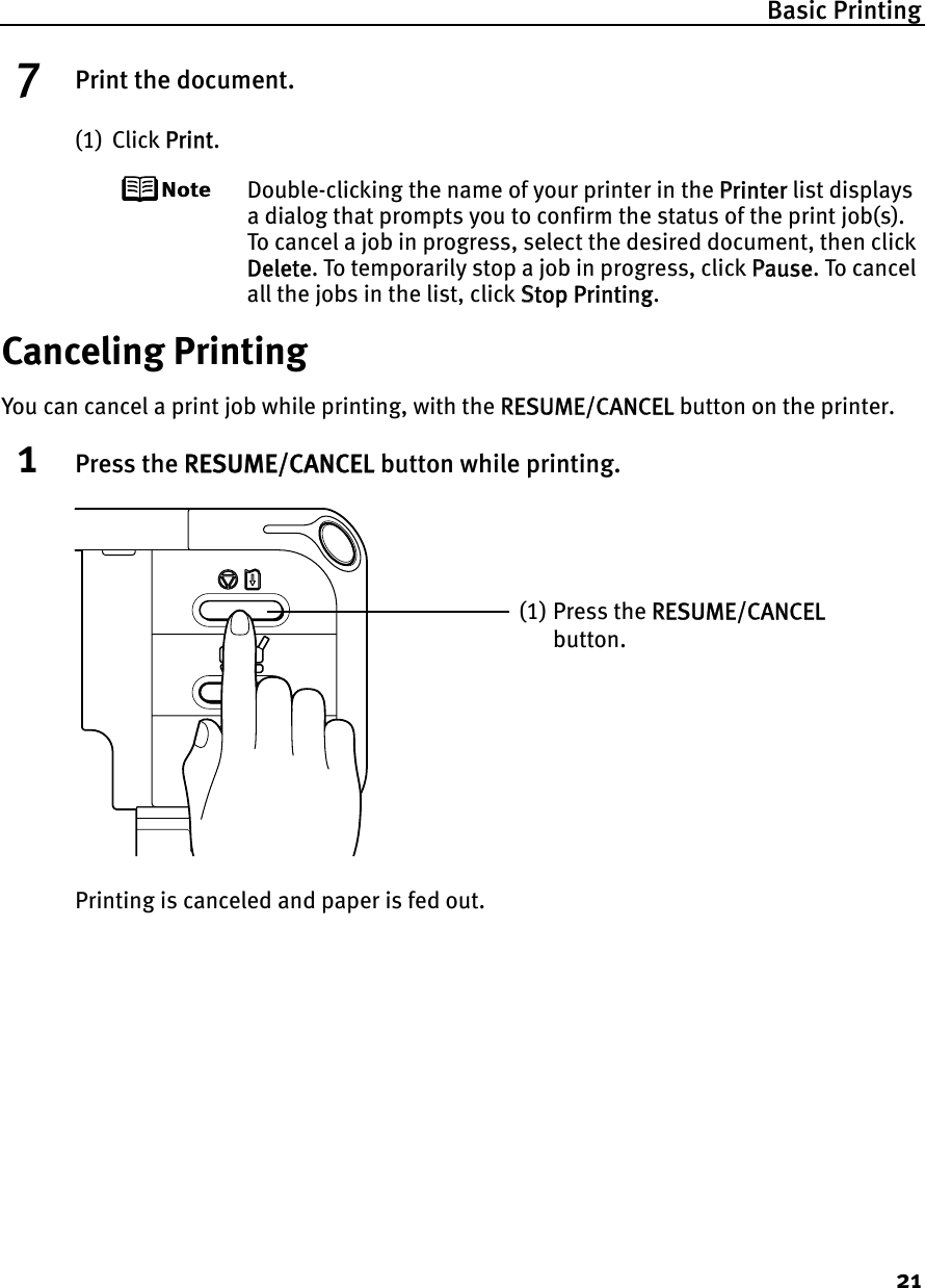 Basic Printing217Print the document.(1) Click PPrint.Double-clicking the name of your printer in the PPrinter list displays a dialog that prompts you to confirm the status of the print job(s). To cancel a job in progress, select the desired document, then click Delete. To temporarily stop a job in progress, click PPause. To cancel all the jobs in the list, click SStop Printing.Canceling PrintingYou can cancel a print job while printing, with the RRESUME/CANCEL button on the printer.1Press the RRESUME/CANCEL button while printing.Printing is canceled and paper is fed out.(1) Press the RRESUME/CANCELbutton.