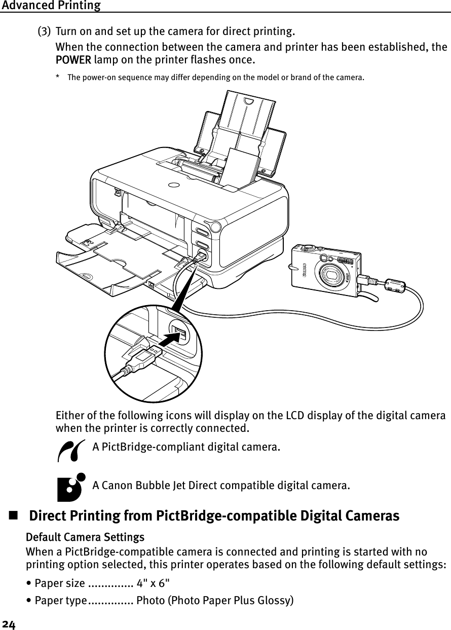 Advanced Printing24(3) Turn on and set up the camera for direct printing.When the connection between the camera and printer has been established, the POWER lamp on the printer flashes once.* The power-on sequence may differ depending on the model or brand of the camera.Either of the following icons will display on the LCD display of the digital camera when the printer is correctly connected.  A PictBridge-compliant digital camera.  A Canon Bubble Jet Direct compatible digital camera. Direct Printing from PictBridge-compatible Digital CamerasDefault Camera SettingsWhen a PictBridge-compatible camera is connected and printing is started with no printing option selected, this printer operates based on the following default settings:• Paper size .............. 4&quot; x 6&quot;• Paper type.............. Photo (Photo Paper Plus Glossy)