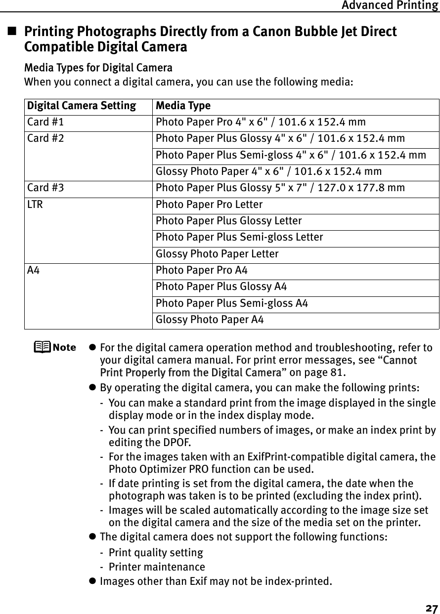 Advanced Printing27Printing Photographs Directly from a Canon Bubble Jet Direct Compatible Digital CameraMedia Types for Digital CameraWhen you connect a digital camera, you can use the following media:zFor the digital camera operation method and troubleshooting, refer to your digital camera manual. For print error messages, see “CCannot Print Properly from the Digital Camera”on page 81.zBy operating the digital camera, you can make the following prints:- You can make a standard print from the image displayed in the single display mode or in the index display mode.- You can print specified numbers of images, or make an index print by editing the DPOF.- For the images taken with an ExifPrint-compatible digital camera, the Photo Optimizer PRO function can be used.- If date printing is set from the digital camera, the date when the photograph was taken is to be printed (excluding the index print).- Images will be scaled automatically according to the image size set on the digital camera and the size of the media set on the printer.zThe digital camera does not support the following functions:- Print quality setting- Printer maintenancezImages other than Exif may not be index-printed.Digital Camera Setting Media TypeCard #1 Photo Paper Pro 4&quot; x 6&quot; / 101.6 x 152.4 mmCard #2 Photo Paper Plus Glossy 4&quot; x 6&quot; / 101.6 x 152.4 mmPhoto Paper Plus Semi-gloss 4&quot; x 6&quot; / 101.6 x 152.4 mmGlossy Photo Paper 4&quot; x 6&quot; / 101.6 x 152.4 mmCard #3 Photo Paper Plus Glossy 5&quot; x 7&quot; / 127.0 x 177.8 mmLTR Photo Paper Pro LetterPhoto Paper Plus Glossy LetterPhoto Paper Plus Semi-gloss LetterGlossy Photo Paper LetterA4 Photo Paper Pro A4Photo Paper Plus Glossy A4Photo Paper Plus Semi-gloss A4Glossy Photo Paper A4