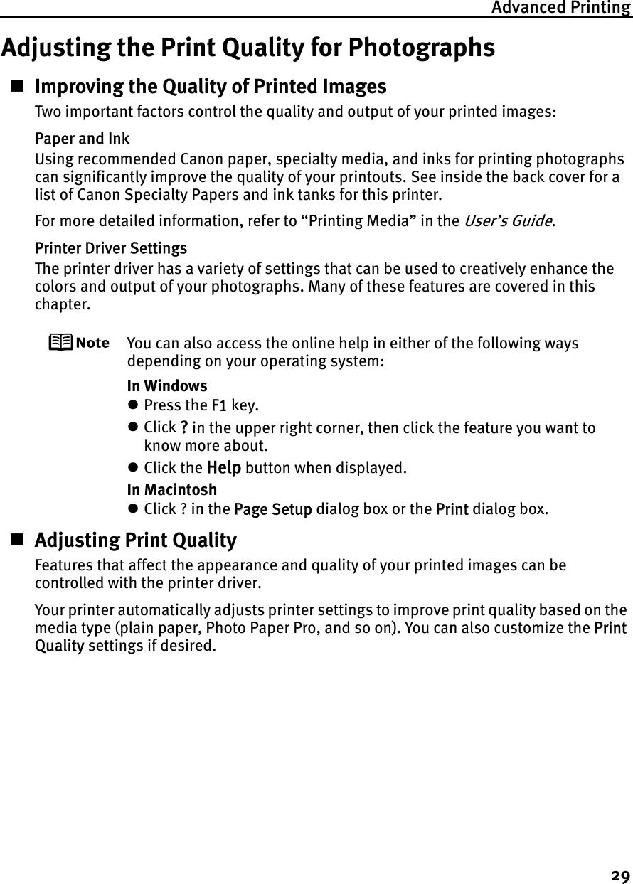 Advanced Printing29Adjusting the Print Quality for PhotographsImproving the Quality of Printed ImagesTwo important factors control the quality and output of your printed images:Paper and InkUsing recommended Canon paper, specialty media, and inks for printing photographs can significantly improve the quality of your printouts. See inside the back cover for a list of Canon Specialty Papers and ink tanks for this printer.For more detailed information, refer to “Printing Media” in the User’s Guide.Printer Driver SettingsThe printer driver has a variety of settings that can be used to creatively enhance the colors and output of your photographs. Many of these features are covered in this chapter.You can also access the online help in either of the following ways depending on your operating system:In WindowszPress the FF1 key.zClick ? in the upper right corner, then click the feature you want to know more about.zClick the Help button when displayed.In MacintoshzClick ? in the PPage Setup dialog box or the PPrint dialog box.Adjusting Print QualityFeatures that affect the appearance and quality of your printed images can be controlled with the printer driver.Your printer automatically adjusts printer settings to improve print quality based on the media type (plain paper, Photo Paper Pro, and so on). You can also customize the PPrintQuality settings if desired.