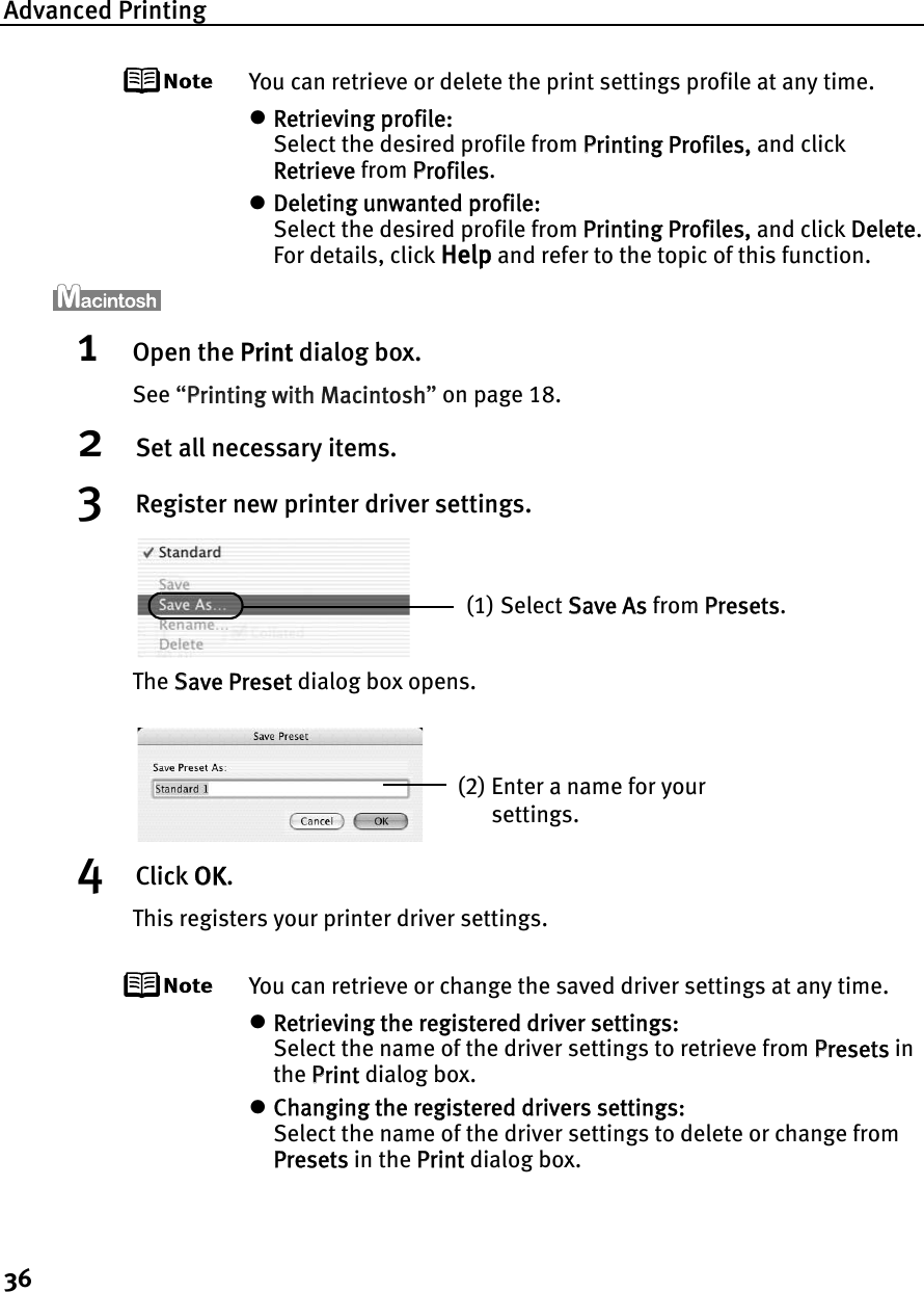 Advanced Printing36You can retrieve or delete the print settings profile at any time.zRetrieving profile:Select the desired profile from PPrinting Profiles, and click Retrieve from PProfiles.zDeleting unwanted profile:Select the desired profile from PPrinting Profiles, and click DDelete.For details, click Help and refer to the topic of this function.1Open the PPrint dialog box.See “PPrinting with Macintosh”on page 18.2Set all necessary items.3Register new printer driver settings.The SSave Preset dialog box opens.4Click OOK.This registers your printer driver settings.You can retrieve or change the saved driver settings at any time.zRetrieving the registered driver settings:Select the name of the driver settings to retrieve from PPresets in the PPrint dialog box.zChanging the registered drivers settings:Select the name of the driver settings to delete or change from Presets in the PPrint dialog box.(1) Select SSave As from PPresets.(2) Enter a name for your settings.