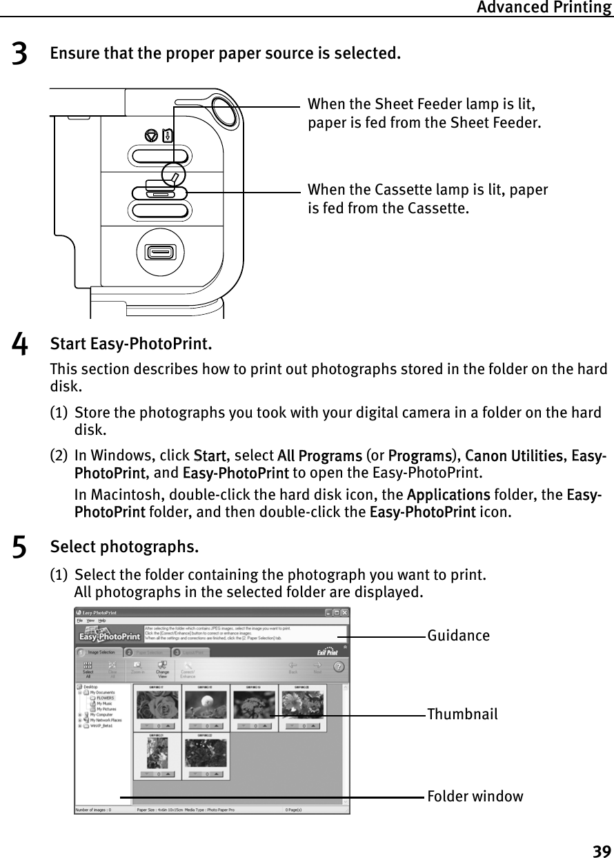 Advanced Printing393Ensure that the proper paper source is selected.4Start Easy-PhotoPrint.This section describes how to print out photographs stored in the folder on the hard disk.(1) Store the photographs you took with your digital camera in a folder on the hard disk.(2) In Windows, click SStart, select AAll Programs (or PPrograms), CCanon Utilities,EEasy-PhotoPrint, and EEasy-PhotoPrint to open the Easy-PhotoPrint.In Macintosh, double-click the hard disk icon, the AApplications folder, the EEasy-PhotoPrint folder, and then double-click the EEasy-PhotoPrint icon.5Select photographs.(1) Select the folder containing the photograph you want to print.All photographs in the selected folder are displayed.When the Cassette lamp is lit, paper is fed from the Cassette.When the Sheet Feeder lamp is lit, paper is fed from the Sheet Feeder.GuidanceThumbnailFolder window