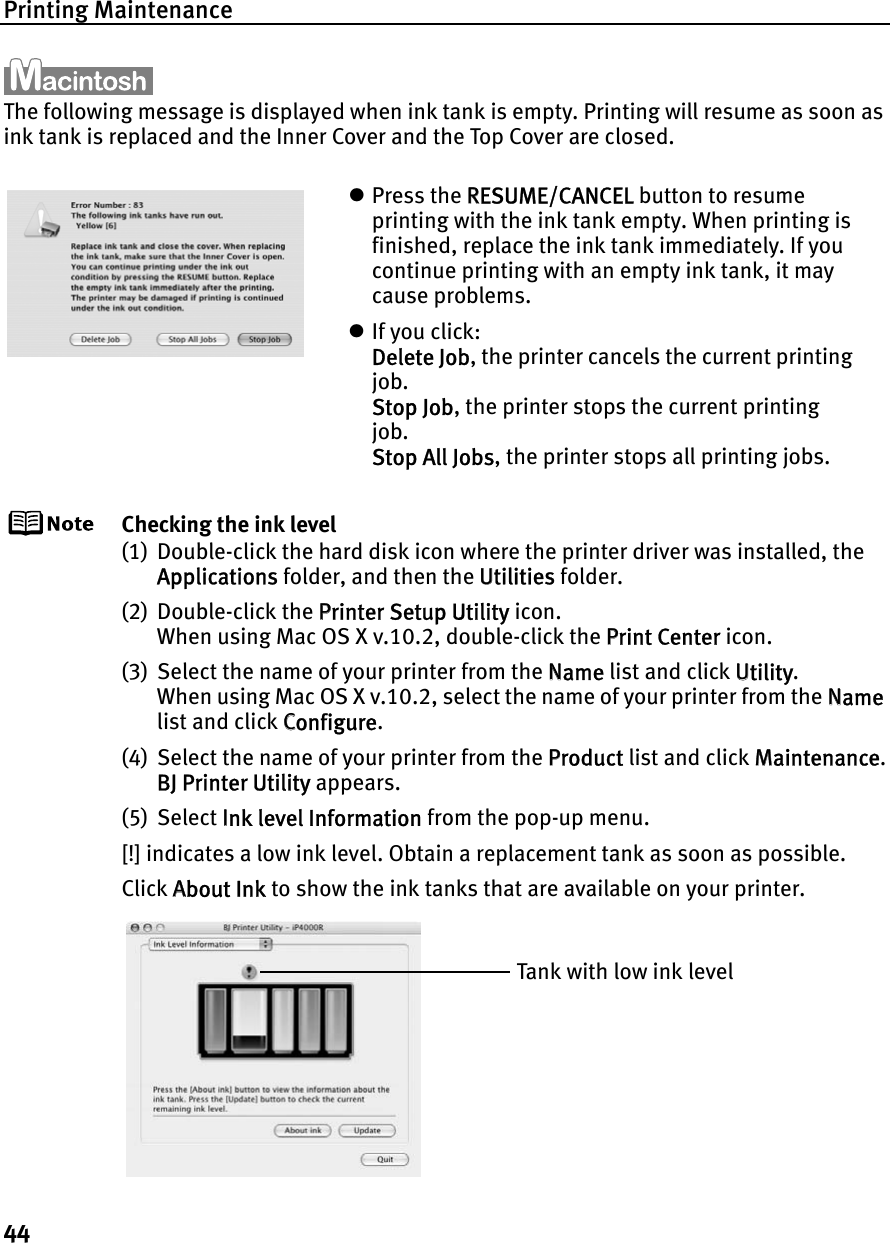 Printing Maintenance44The following message is displayed when ink tank is empty. Printing will resume as soon as ink tank is replaced and the Inner Cover and the Top Cover are closed.Checking the ink level(1) Double-click the hard disk icon where the printer driver was installed, the Applications folder, and then the UUtilities folder.(2) Double-click the PPrinter Setup Utility icon.When using Mac OS X v.10.2, double-click the PPrint Center icon.(3) Select the name of your printer from the NName list and click UUtility.When using Mac OS X v.10.2, select the name of your printer from the NNamelist and click CConfigure.(4) Select the name of your printer from the PProduct list and click MMaintenance.BJ Printer Utility appears.(5) Select IInk level Information from the pop-up menu.[!] indicates a low ink level. Obtain a replacement tank as soon as possible.Click AAbout Ink to show the ink tanks that are available on your printer.zPress the RRESUME/CANCEL button to resume printing with the ink tank empty. When printing is finished, replace the ink tank immediately. If you continue printing with an empty ink tank, it may cause problems.zIf you click:Delete Job, the printer cancels the current printing job.Stop Job, the printer stops the current printing job.Stop All Jobs, the printer stops all printing jobs.Tank with low ink level