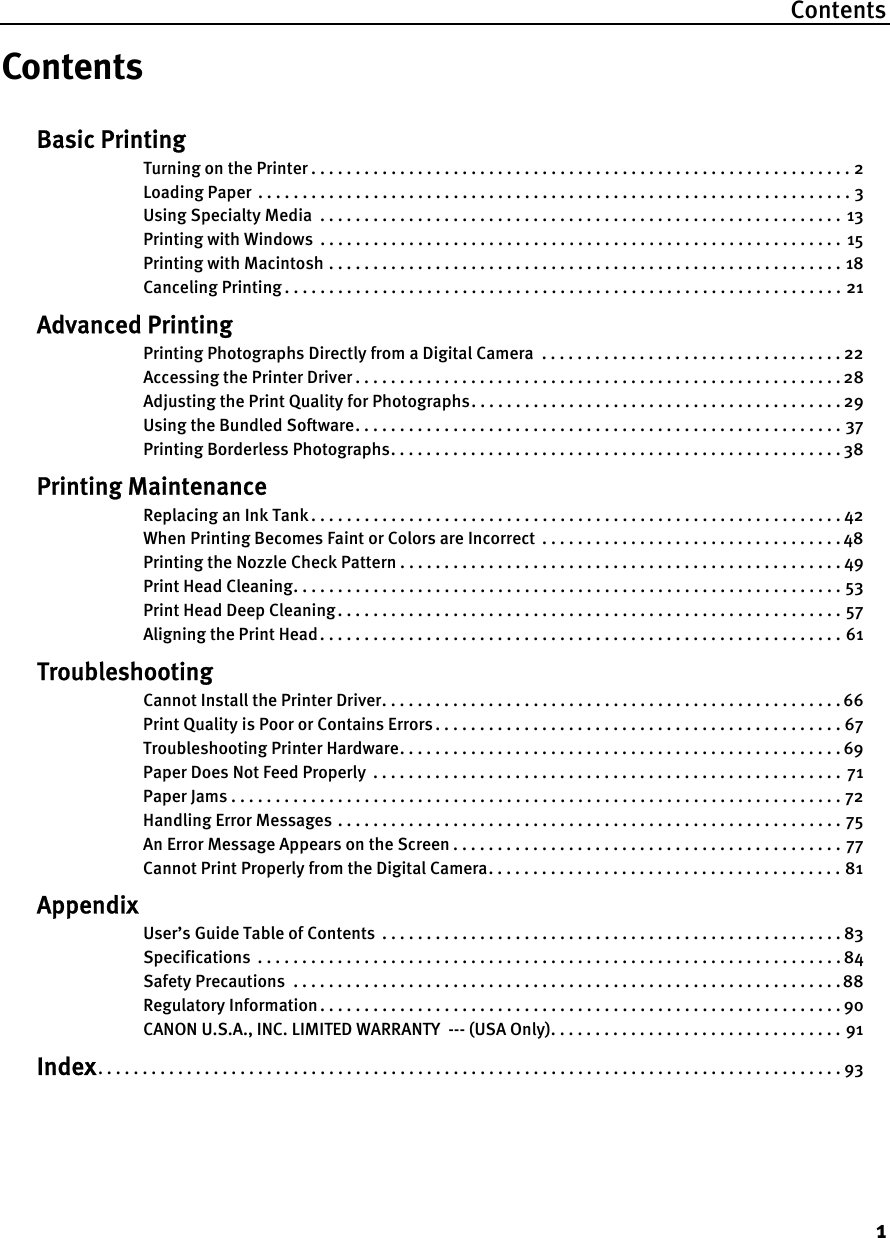 Contents1ContentsBasic PrintingTurning on the Printer . . . . . . . . . . . . . . . . . . . . . . . . . . . . . . . . . . . . . . . . . . . . . . . . . . . . . . . . . . . . . 2Loading Paper  . . . . . . . . . . . . . . . . . . . . . . . . . . . . . . . . . . . . . . . . . . . . . . . . . . . . . . . . . . . . . . . . . . . 3Using Specialty Media  . . . . . . . . . . . . . . . . . . . . . . . . . . . . . . . . . . . . . . . . . . . . . . . . . . . . . . . . . . . 13Printing with Windows  . . . . . . . . . . . . . . . . . . . . . . . . . . . . . . . . . . . . . . . . . . . . . . . . . . . . . . . . . . .  15Printing with Macintosh . . . . . . . . . . . . . . . . . . . . . . . . . . . . . . . . . . . . . . . . . . . . . . . . . . . . . . . . . . 18Canceling Printing . . . . . . . . . . . . . . . . . . . . . . . . . . . . . . . . . . . . . . . . . . . . . . . . . . . . . . . . . . . . . . . 21Advanced PrintingPrinting Photographs Directly from a Digital Camera  . . . . . . . . . . . . . . . . . . . . . . . . . . . . . . . . . . 22Accessing the Printer Driver . . . . . . . . . . . . . . . . . . . . . . . . . . . . . . . . . . . . . . . . . . . . . . . . . . . . . . . 28Adjusting the Print Quality for Photographs. . . . . . . . . . . . . . . . . . . . . . . . . . . . . . . . . . . . . . . . . . 29Using the Bundled Software. . . . . . . . . . . . . . . . . . . . . . . . . . . . . . . . . . . . . . . . . . . . . . . . . . . . . . . 37Printing Borderless Photographs. . . . . . . . . . . . . . . . . . . . . . . . . . . . . . . . . . . . . . . . . . . . . . . . . . . 38Printing MaintenanceReplacing an Ink Tank . . . . . . . . . . . . . . . . . . . . . . . . . . . . . . . . . . . . . . . . . . . . . . . . . . . . . . . . . . . . 42When Printing Becomes Faint or Colors are Incorrect  . . . . . . . . . . . . . . . . . . . . . . . . . . . . . . . . . . 48Printing the Nozzle Check Pattern . . . . . . . . . . . . . . . . . . . . . . . . . . . . . . . . . . . . . . . . . . . . . . . . . . 49Print Head Cleaning. . . . . . . . . . . . . . . . . . . . . . . . . . . . . . . . . . . . . . . . . . . . . . . . . . . . . . . . . . . . . . 53Print Head Deep Cleaning . . . . . . . . . . . . . . . . . . . . . . . . . . . . . . . . . . . . . . . . . . . . . . . . . . . . . . . . . 57Aligning the Print Head . . . . . . . . . . . . . . . . . . . . . . . . . . . . . . . . . . . . . . . . . . . . . . . . . . . . . . . . . . . 61TroubleshootingCannot Install the Printer Driver. . . . . . . . . . . . . . . . . . . . . . . . . . . . . . . . . . . . . . . . . . . . . . . . . . . . 66Print Quality is Poor or Contains Errors . . . . . . . . . . . . . . . . . . . . . . . . . . . . . . . . . . . . . . . . . . . . . . 67Troubleshooting Printer Hardware. . . . . . . . . . . . . . . . . . . . . . . . . . . . . . . . . . . . . . . . . . . . . . . . . . 69Paper Does Not Feed Properly  . . . . . . . . . . . . . . . . . . . . . . . . . . . . . . . . . . . . . . . . . . . . . . . . . . . . . 71Paper Jams . . . . . . . . . . . . . . . . . . . . . . . . . . . . . . . . . . . . . . . . . . . . . . . . . . . . . . . . . . . . . . . . . . . . . 72Handling Error Messages . . . . . . . . . . . . . . . . . . . . . . . . . . . . . . . . . . . . . . . . . . . . . . . . . . . . . . . . . 75An Error Message Appears on the Screen . . . . . . . . . . . . . . . . . . . . . . . . . . . . . . . . . . . . . . . . . . . . 77Cannot Print Properly from the Digital Camera. . . . . . . . . . . . . . . . . . . . . . . . . . . . . . . . . . . . . . . . 81AppendixUser’s Guide Table of Contents  . . . . . . . . . . . . . . . . . . . . . . . . . . . . . . . . . . . . . . . . . . . . . . . . . . . . 83Specifications  . . . . . . . . . . . . . . . . . . . . . . . . . . . . . . . . . . . . . . . . . . . . . . . . . . . . . . . . . . . . . . . . . . 84Safety Precautions  . . . . . . . . . . . . . . . . . . . . . . . . . . . . . . . . . . . . . . . . . . . . . . . . . . . . . . . . . . . . . .88Regulatory Information . . . . . . . . . . . . . . . . . . . . . . . . . . . . . . . . . . . . . . . . . . . . . . . . . . . . . . . . . . . 90CANON U.S.A., INC. LIMITED WARRANTY  --- (USA Only). . . . . . . . . . . . . . . . . . . . . . . . . . . . . . . . . 91Index. . . . . . . . . . . . . . . . . . . . . . . . . . . . . . . . . . . . . . . . . . . . . . . . . . . . . . . . . . . . . . . . . . . . . . . . . . . . . . . . . . . . 93