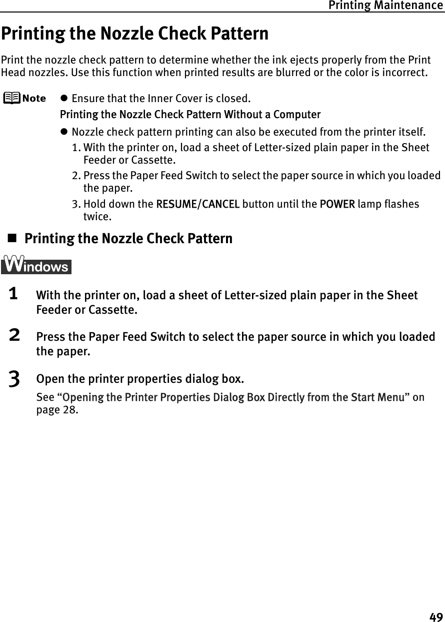 Printing Maintenance49Printing the Nozzle Check PatternPrint the nozzle check pattern to determine whether the ink ejects properly from the Print Head nozzles. Use this function when printed results are blurred or the color is incorrect.zEnsure that the Inner Cover is closed.Printing the Nozzle Check Pattern Without a ComputerzNozzle check pattern printing can also be executed from the printer itself. 1. With the printer on, load a sheet of Letter-sized plain paper in the Sheet Feeder or Cassette. 2. Press the Paper Feed Switch to select the paper source in which you loaded the paper.3. Hold down the RRESUME/CANCEL button until the PPOWER lamp flashes twice.Printing the Nozzle Check Pattern1With the printer on, load a sheet of Letter-sized plain paper in the Sheet Feeder or Cassette.2Press the Paper Feed Switch to select the paper source in which you loaded the paper.3Open the printer properties dialog box.See “OOpening the Printer Properties Dialog Box Directly from the Start Menu”onpage 28.