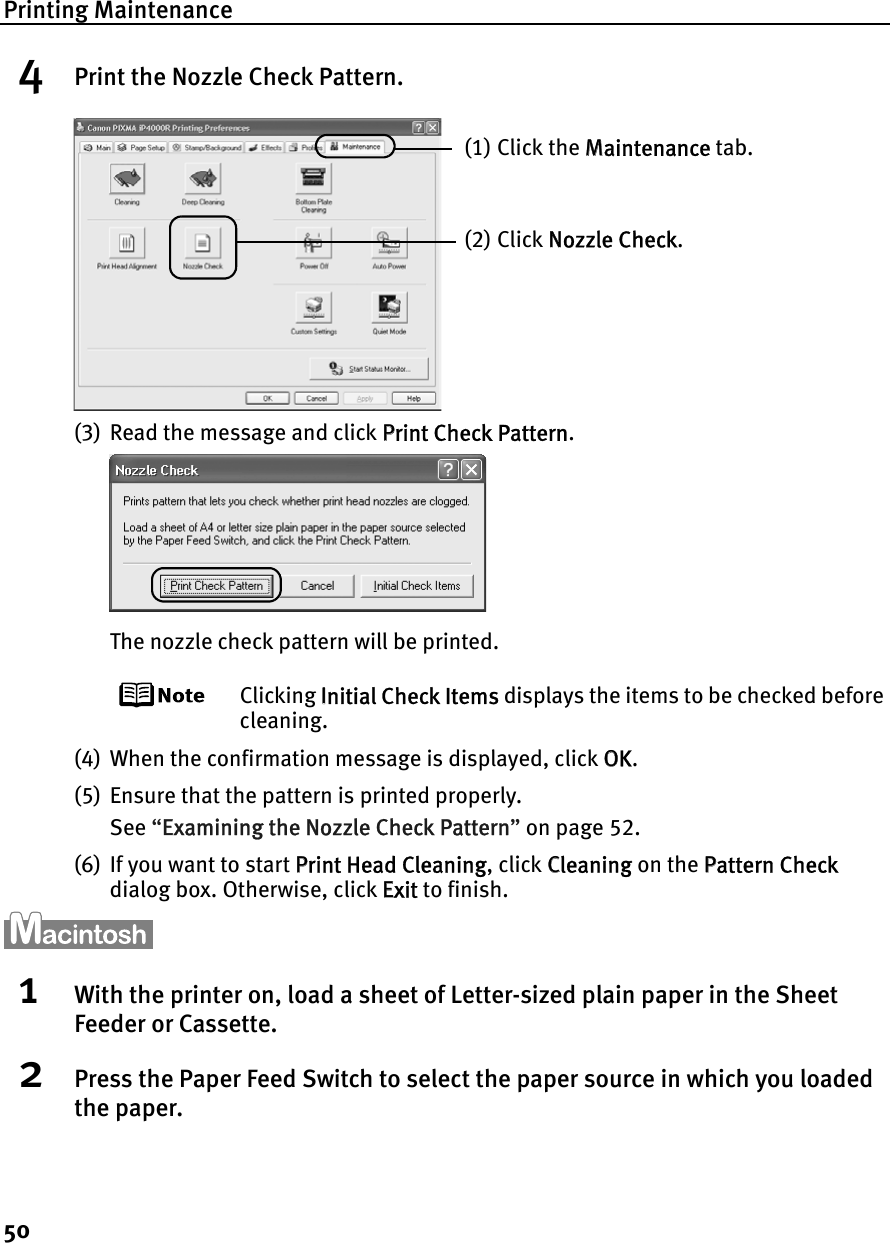 Printing Maintenance504Print the Nozzle Check Pattern.(3) Read the message and click PPrint Check Pattern.The nozzle check pattern will be printed.Clicking IInitial Check Items displays the items to be checked before cleaning.(4) When the confirmation message is displayed, click OOK.(5) Ensure that the pattern is printed properly.See “EExamining the Nozzle Check Pattern”on page 52.(6) If you want to start PPrint Head Cleaning, click CCleaning on the PPattern Checkdialog box. Otherwise, click EExit to finish.1With the printer on, load a sheet of Letter-sized plain paper in the Sheet Feeder or Cassette.2Press the Paper Feed Switch to select the paper source in which you loaded the paper.(1) Click the MMaintenance tab.(2) Click NNozzle Check.