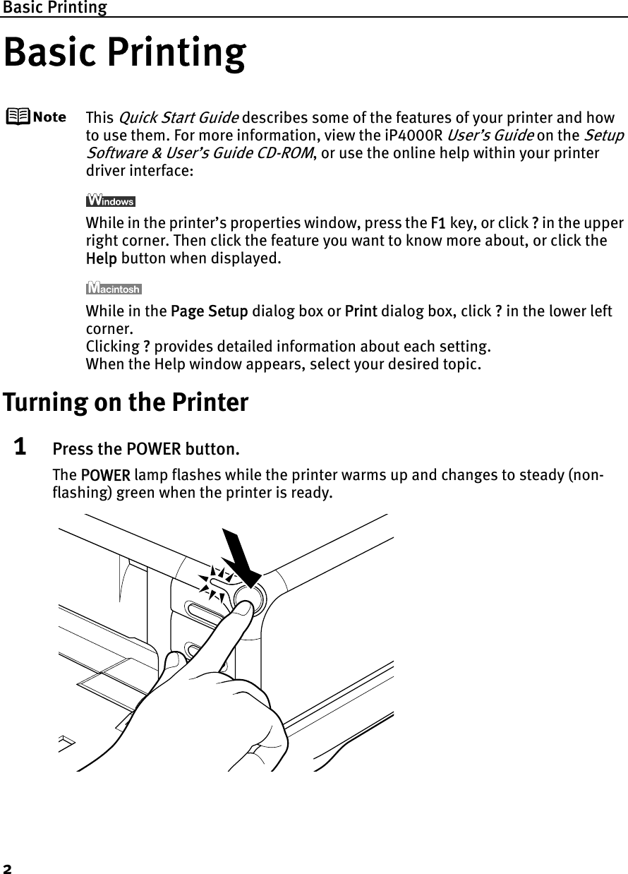 Basic Printing2Basic PrintingThis Quick Start Guide describes some of the features of your printer and how to use them. For more information, view the iP4000R User’s Guide on the Setup Software &amp; User’s Guide CD-ROM, or use the online help within your printer driver interface:While in the printer’s properties window, press the FF1 key, or click ?? in the upper right corner. Then click the feature you want to know more about, or click the Help button when displayed.While in the PPage Setup dialog box or PPrint dialog box, click ?? in the lower left corner.Clicking ??provides detailed information about each setting.When the Help window appears, select your desired topic.Turning on the Printer1Press the POWER button.The PPOWER lamp flashes while the printer warms up and changes to steady (non-flashing) green when the printer is ready.