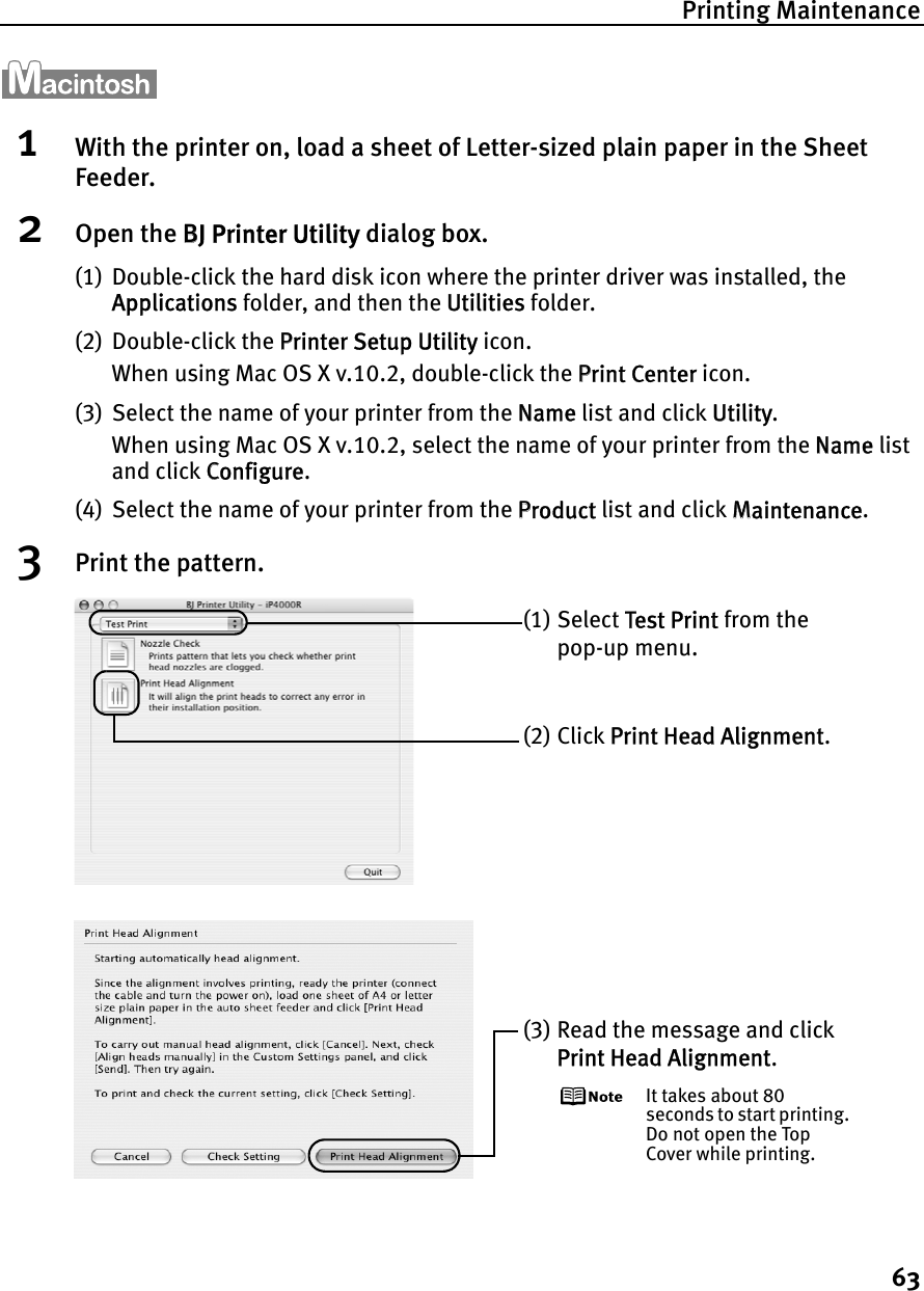 Printing Maintenance631With the printer on, load a sheet of Letter-sized plain paper in the Sheet Feeder.2Open the BBJ Printer Utility dialog box.(1) Double-click the hard disk icon where the printer driver was installed, the Applications folder, and then the UUtilities folder.(2) Double-click the PPrinter Setup Utility icon.When using Mac OS X v.10.2, double-click the PPrint Center icon.(3) Select the name of your printer from the NName list and click UUtility.When using Mac OS X v.10.2, select the name of your printer from the NName list and click CConfigure.(4) Select the name of your printer from the PProduct list and click MMaintenance.3Print the pattern.(1) Select  Test Print from the pop-up menu.(2) Click PPrint Head Alignment.(3) Read the message and click Print Head Alignment.It takes about 80 seconds to start printing. Do not open the Top Cover while printing.