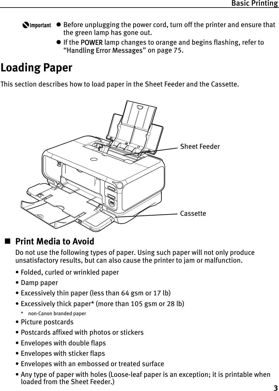 Basic Printing3zBefore unplugging the power cord, turn off the printer and ensure that the green lamp has gone out.zIf the PPOWER lamp changes to orange and begins flashing, refer to “HHandling Error Messages”on page 75.Loading PaperThis section describes how to load paper in the Sheet Feeder and the Cassette.Print Media to AvoidDo not use the following types of paper. Using such paper will not only produce unsatisfactory results, but can also cause the printer to jam or malfunction.• Folded, curled or wrinkled paper• Damp paper• Excessively thin paper (less than 64 gsm or 17 lb)• Excessively thick paper* (more than 105 gsm or 28 lb)* non-Canon branded paper• Picture postcards• Postcards affixed with photos or stickers • Envelopes with double flaps• Envelopes with sticker flaps• Envelopes with an embossed or treated surface• Any type of paper with holes (Loose-leaf paper is an exception; it is printable when loaded from the Sheet Feeder.)Sheet FeederCassette