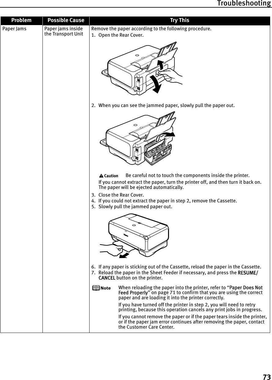 Troubleshooting73Paper Jams Paper jams inside the Transport UnitRemove the paper according to the following procedure.1. Open the Rear Cover. 2. When you can see the jammed paper, slowly pull the paper out. Be careful not to touch the components inside the printer.If you cannot extract the paper, turn the printer off, and then turn it back on. The paper will be ejected automatically.3. Close the Rear Cover.4. If you could not extract the paper in step 2, remove the Cassette.5. Slowly pull the jammed paper out. 6. If any paper is sticking out of the Cassette, reload the paper in the Cassette.7. Reload the paper in the Sheet Feeder if necessary, and press the RRESUME/CANCEL button on the printer.When reloading the paper into the printer, refer to “PPaper Does Not Feed Properly”on page 71 to confirm that you are using the correct paper and are loading it into the printer correctly.If you have turned off the printer in step 2, you will need to retry printing, because this operation cancels any print jobs in progress.If you cannot remove the paper or if the paper tears inside the printer, or if the paper jam error continues after removing the paper, contact the Customer Care Center.Problem Possible Cause Try This