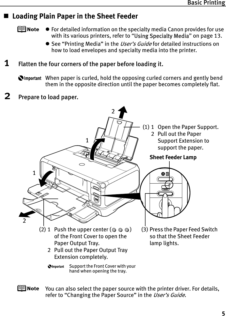 Basic Printing5Loading Plain Paper in the Sheet FeederzFor detailed information on the specialty media Canon provides for use with its various printers, refer to “UUsing Specialty Media”on page 13.zSee “Printing Media” in the User’s Guide for detailed instructions on how to load envelopes and specialty media into the printer.1Flatten the four corners of the paper before loading it.When paper is curled, hold the opposing curled corners and gently bend them in the opposite direction until the paper becomes completely flat.2Prepare to load paper.You can also select the paper source with the printer driver. For details, refer to “Changing the Paper Source” in the User’s Guide.(1) 1 Open the Paper Support.2 Pull out the Paper Support Extension to support the paper.(2) 1 Push the upper center ( ) of the Front Cover to open the Paper Output Tray.2 Pull out the Paper Output Tray Extension completely.Support the Front Cover with your hand when opening the tray.(3) Press the Paper Feed Switch so that the Sheet Feeder lamp lights.Sheet Feeder Lamp1122