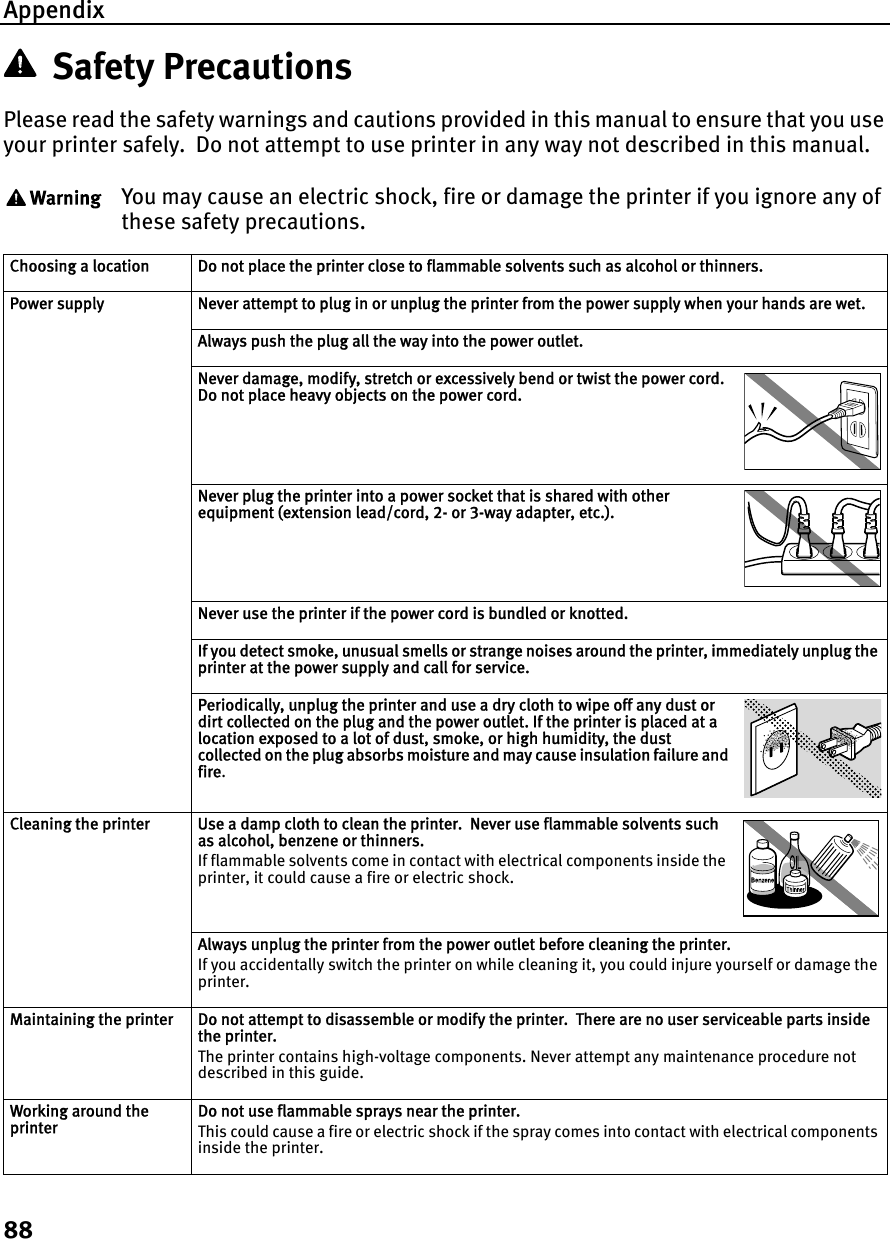 Appendix88Safety PrecautionsPlease read the safety warnings and cautions provided in this manual to ensure that you use your printer safely.  Do not attempt to use printer in any way not described in this manual. You may cause an electric shock, fire or damage the printer if you ignore any of these safety precautions.Choosing a location Do not place the printer close to flammable solvents such as alcohol or thinners.Power supply Never attempt to plug in or unplug the printer from the power supply when your hands are wet.Always push the plug all the way into the power outlet.Never damage, modify, stretch or excessively bend or twist the power cord.  Do not place heavy objects on the power cord.Never plug the printer into a power socket that is shared with other equipment (extension lead/cord, 2- or 3-way adapter, etc.).Never use the printer if the power cord is bundled or knotted.If you detect smoke, unusual smells or strange noises around the printer, immediately unplug the printer at the power supply and call for service.Periodically, unplug the printer and use a dry cloth to wipe off any dust or dirt collected on the plug and the power outlet. If the printer is placed at a location exposed to a lot of dust, smoke, or high humidity, the dust collected on the plug absorbs moisture and may cause insulation failure and fire.Cleaning the printer Use a damp cloth to clean the printer.  Never use flammable solvents such as alcohol, benzene or thinners.If flammable solvents come in contact with electrical components inside the printer, it could cause a fire or electric shock.Always unplug the printer from the power outlet before cleaning the printer.If you accidentally switch the printer on while cleaning it, you could injure yourself or damage the printer.Maintaining the printer Do not attempt to disassemble or modify the printer.  There are no user serviceable parts inside the printer.The printer contains high-voltage components. Never attempt any maintenance procedure not described in this guide.Working around the printerDo not use flammable sprays near the printer.This could cause a fire or electric shock if the spray comes into contact with electrical components inside the printer.