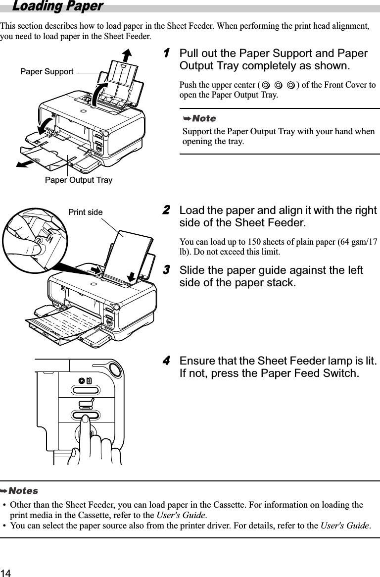 14Loading PaperThis section describes how to load paper in the Sheet Feeder. When performing the print head alignment, you need to load paper in the Sheet Feeder.1Pull out the Paper Support and Paper Output Tray completely as shown.Push the upper center ( ) of the Front Cover to open the Paper Output Tray.2Load the paper and align it with the right side of the Sheet Feeder.You can load up to 150 sheets of plain paper (64 gsm/17 lb). Do not exceed this limit.3Slide the paper guide against the left side of the paper stack.4Ensure that the Sheet Feeder lamp is lit. If not, press the Paper Feed Switch.Support the Paper Output Tray with your hand when opening the tray.Paper Output TrayPaper SupportPrint side• Other than the Sheet Feeder, you can load paper in the Cassette. For information on loading the print media in the Cassette, refer to the User&apos;s Guide.• You can select the paper source also from the printer driver. For details, refer to the User&apos;s Guide.