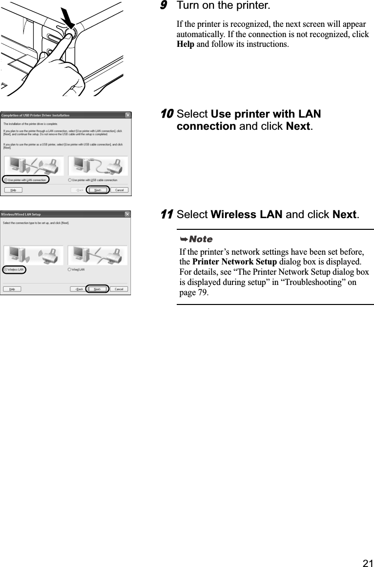 219Turn on the printer. If the printer is recognized, the next screen will appear automatically. If the connection is not recognized, click Help and follow its instructions.10Select Use printer with LAN connection and click Next.11Select Wireless LAN and click Next.If the printer’s network settings have been set before, thePrinter Network Setup dialog box is displayed. For details, see “The Printer Network Setup dialog box is displayed during setup” in “Troubleshooting” on page 79.